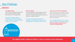 13
Key Findings:
Barriers
The digital divide:
Access to technology and data skills
are not shared equally between
demographics and geographies.
Only 31% of the population in
developing countries had internet
access in 2014, compared with 80%
in high income countries.
Rebound effect:
As the availability of data-enabled products
and services grows exponentially, so too
does the corresponding energy demand and
electronic waste production.
42m tonnes of electronic waste was
produced in 2014 globally,4 by then it was
predicted that it could rise to 65m in 2017.
Lack of common tech standards:
Since advances in technology happen
faster than legislation can keep up with
them, there is a lack of necessary
governance for technologies, such as
artificial intelligence.
“It is a political decision on how to use
data. IoT itself won't make the change.”
Alexandra Deschamps-Sonsino,
Founder of Designswarm
The digital divide | Rebound effect | Lack of common tech standards
13
 