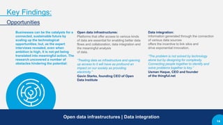 Key Findings:
Opportunities
Businesses can be the catalysts for a
connected, sustainable future by
scaling up the technological
opportunities; but, as the expert
interviews revealed, even when
ambition is high, it is not yet being
translated into meaningful action. The
research uncovered a number of
obstacles hindering the potential:
Open data infrastructures:
Platforms that offer access to various kinds
of data are essential for enabling better data
flows and collaboration, data integration and
the meaningful analysis
of data.
“Treating data as infrastructure and opening
up access to it will have as profound an
impact on our society as providing
electricity.”
Gavin Starks, founding CEO of Open
Data Institute
Data integration:
Information generated through the connection
of various data sources
offers the incentive to link silos and
drive exponential innovation.
“The problem is not solved by technology
alone but by designing for complexity.
Connecting people together to identify and
solve problems together is key.”
Usman Haque, CEO and founder
of the thingful.net
Open data infrastructures | Data integration
14
 