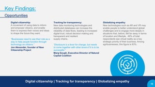 Key Findings:
Opportunities
Digital citizenship:
A movement of using data to inform
and empower citizens, and enable
them to express their voices and ideas
to shape the future they want.
“Businesses need to see their role as a
way to help people function through
technology as citizens.”
Jon Alexander, founder of New
Citizenship Project
Tracking for transparency:
New data monitoring technologies and
distributed databases can increase the
reliability of data flows, leading to increased
digital trust, robust decision making and
transparent and resilient
supply chains.
“Disclosure is a lever for change, but needs
to come together with other levers if it is to be
successful.”
Marg Gough, Executive Director of Natural
Capital Coalition
Globalizing empathy:
New technologies such as AR and VR may
enable people to better understand global
challenges and to engage more deeply in
situations that, before, felt far away in terms
of location and lifestyle. 49% of total
respondents see virtual reality as a key
strategic priority of their business. Among
agribusinesses, this figure is 63%.
Digital citizenship | Tracking for transparency | Globalizing empathy
15
 