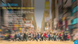 • Collaborate and share projects and budgets across
departments such as Operations, Supply Chain, Marketing,
Research & Development, etc.
• See beyond operational efficiency
• Be a driver of new tech governance
• Avoid rebound effects
• Enable open data infrastructures and data integration
• Empower responsible digital citizens
• Build trust and resilience with data-enabled transparency
• Use data and connectivity to unlock behaviour change
Key Findings:
How Businesses can make it happen
16
 