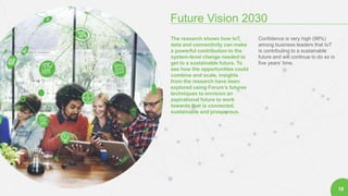 2
Future Vision 2030
18
The research shows how IoT,
data and connectivity can make
a powerful contribution to the
system-level change needed to
get to a sustainable future. To
see how the opportunities could
combine and scale, insights
from the research have been
explored using Forum’s futures
techniques to envision an
aspirational future to work
towards that is connected,
sustainable and prosperous.
Confidence is very high (98%)
among business leaders that IoT
is contributing to a sustainable
future and will continue to do so in
five years’ time.
 
