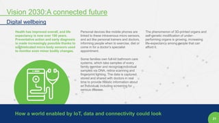 21
Health has improved overall, and life
expectancy is now over 100 years.
Preventative action and early diagnosis
is made increasingly possible thanks to
sophisticated micro body sensors used
to monitor even minor bodily changes.
Personal devices like mobile phones are
linked to these intravenous micro sensors,
and act like personal trainers and doctors,
informing people when to exercise, diet or
come in for a doctor’s specialist
appointment.
Some families own full-kit bathroom care
systems, which take samples of every
family member and recognize individual
samples via DNA, retina scanning and
fingerprint lighting. The data is captured,
stored and shared with doctors in real
time to provide holistic information about
an individual, including screening for
serious disease.
The phenomenon of 3D-printed organs and
self-genetic modification of under-
performing organs is growing, increasing
life-expectancy among people that can
afford it.
How a world enabled by IoT, data and connectivity could look
Vision 2030:A connected future
Digital wellbeing
 
