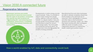 23
Businesses’ previous zero-waste
approaches to resources have evolved
into the realm of net positive. Companies
now specify how their products are
“regenerating life” and enhancing local
ecosystems, which drives a completely
new relationship between business and
communities.
Developments in motion energy provide
a good example. Today, it is possible to
capture motion energy from people
cycling, walking or even just watching
football. In a regular stadium, there are
enough people moving between sitting
and standing to power the venue’s
entire energy needs. The more goals
and excitement during the game, the
more the fans move and the greater the
amount of energy produced.
Manufacturing firms and other businesses
are able to operate completely closed loop,
thanks largely to the optimized use of
resources, which relies largely on sensors
and other data to inform production
decisions and maximize “waste” use. Often
this means working with other businesses
within the sector to enable a more
collaborative approach to material flow,
wealth creation and positive impact.
How a world enabled by IoT, data and connectivity could look
Vision 2030:A connected future
Regenerative fabrication
 