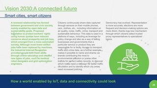 24
A renewed relationship has formed
between government and civic society,
mainly enabled by open data and
sustainability goals. Proposed
legislation to protect workers' rights
using human quotas have reduced
concerns about prosperity and job loss,
which emerged from a more automated
society. Although most lower-skilled
jobs have been replaced by machines,
the Industrial Internet Revolution
provided people with fresh skills
through online education and created
new types of jobs, such as medical
robot designers and grid optimization
engineers.
Citizens continuously share data captured
through sensors on their mobile phones,
cars, clothes, etc., including information on
air quality, noise, traffic, crime, transport and
sustainable behaviour. This data is used in a
plethora of ways, including as leverage for
policy change and also as a way of telling
businesses and governments that a
particular service or product they are
responsible for is faulty. Access to transport,
traffic and crime data, as a further example,
makes it possible to name and shame car
brands contributing the most to
environmental pollution or praise other
brands for perfect safety records, to discover
which roads need a redesign for better traffic
circulation and to identify which city areas
need increased policing.
Democracy has evolved. Representation
is more accurate, elections are more
frequent and decision-making options are
more direct, thanks to a new mechanism
through which citizens select trusted
proxy representatives to specialized
topics.
How a world enabled by IoT, data and connectivity could look
Vision 2030:A connected future
Smart cities, smart citizens
 