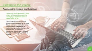 Getting to the vision:
Accelerating system level change
27
The Future vision describes a world
where IoT, data and connectivity
could play a significant role in a
better future for all.
These technologies also present
profound opportunities to get us to that
future – using new information flows
and innovation to accelerate the
system change needed. We have also
explored how IoT, data and
connectivity could enable a different
future by contributing to system level
change.
 