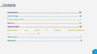 Contents
Introduction ...................................................................................................................... 04
Key findings ...................................................................................................................... 08
Future vision 2030 ............................................................................................................. 17
Barriers .............................................................................................................................. 34
Opportunities .................................................................................................................... 50
Businesses can make it happen: Recommendations
……………………………....................62
What next?...........................................................................................................................71
Appendix ………..................................................................................................................74
3
 