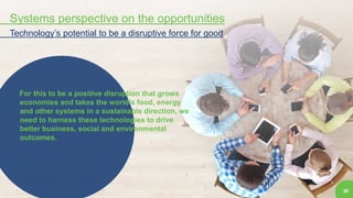 30
Systems perspective on the opportunities
Technology’s potential to be a disruptive force for good
For this to be a positive disruption that grows
economies and takes the world’s food, energy
and other systems in a sustainable direction, we
need to harness these technologies to drive
better business, social and environmental
outcomes.
 