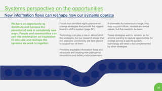 31
Systems perspective on the opportunities
New information flows can reshape how our systems operate
We have an opportunity to
distribute and harness the
potential of data in completely new
ways. People and communities can
use this information as inspiration
to innovate and reshape the
systems we work in together.
Forum has identified eight system-level
change strategies that provide the biggest
levers to shift a system (page 32).
Technology can play a role in almost all of
the strategies, but our research shows that
IoT, data and connectivity are best placed
to support two of them:
Providing equitable information flows and
structures and creating new (disruptive)
innovations and better products/services.
If channeled for behaviour change, they
may support culture, mindset and social
values, but that needs to be seen.
These strategies work in tandem, so for
anyone wanting to capture opportunities for
change across a specific system,
technology will need to be complemented
by other strategies.
 