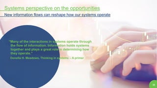 33
Systems perspective on the opportunities
New information flows can reshape how our systems operate
“Many of the interactions in systems operate through
the flow of information. Information holds systems
together and plays a great role in determining how
they operate.”
Donella H. Meadows, Thinking in systems – A primer
 