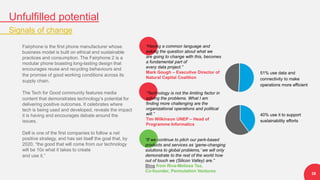 “If we continue to pitch our perk-based
products and services as ‘game-changing
solutions to global problems,’ we will only
demonstrate to the rest of the world how
out of touch we (Silicon Valley) are.”
Blog from Riva-Melissa Tez,
Co-founder, Permutation Ventures
51% use data and
connectivity to make
operations more efficient
40% use it to support
sustainability efforts
“Having a common language and
asking the question about what we
are going to change with this, becomes
a fundamental part of
every data project.”
Mark Gough – Executive Director of
Natural Capital Coalition
“Technology is not the limiting factor in
solving the problems. What I am
finding more challenging are the
organizational operations and political
will.”
Tim Wilkinson UNEP – Head of
Programme Informatics
Unfulfilled potential
Signals of change
38
Fairphone is the first phone manufacturer whose
business model is built on ethical and sustainable
practices and consumption. The Fairphone 2 is a
modular phone boasting long-lasting design that
encourages reuse and recycling behaviours and
the promise of good working conditions across its
supply chain.
The Tech for Good community features media
content that demonstrates technology’s potential for
delivering positive outcomes. It celebrates where
tech is being used and developed, reveals the impact
it is having and encourages debate around the
issues.
Dell is one of the first companies to follow a net
positive strategy, and has set itself the goal that, by
2020, “the good that will come from our technology
will be 10x what it takes to create
and use it.”
 