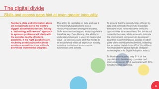 The digital divide
Skills and access gaps hint at even greater inequality
44
Numbers, data and information alone
are not going to solve the world’s
biggest sustainability issues. Taking
a “technology will save us” approach
to systemic problems will clash with
the complex reality of today's
problems. If the right questions are
not being asked about what those
problems actually are, we will only
ever make incremental progress.
The ability to capitalize on data and use it
for meaningful applications was a
reoccurring concern among the experts.
Skills in understanding and analyzing data is
therefore key. Data literacy - the ability to
understand data and to use it in meaningful
ways - is seen as a core skill that needs to
be established within all aspects of society,
including institutions, governments,
businesses and schools.
To ensure that the opportunities offered by
data and connectivity are fully exploited,
everyone must have the same skills and
opportunities to access them. But this is not
currently the case; while access to data via
the internet and computers in developed
countries is commonplace, access in other
parts of the world remains limited, widening
the so-called digital divide (The World Bank
has mapped the global spread of digital
technologies in its Digital Adoption Index).
To illustrate this point, only 31% of the
population in developing countries had
internet access in 2014, compared with 80%
in high income countries.
 