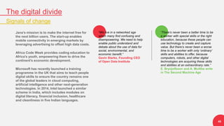 The digital divide
Signals of change
45
Jana’s mission is to make the internet free for
the next billion users. The start-up enables
mobile connectivity in emerging markets by
leveraging advertising to offset high data costs.
Africa Code Week provides coding education to
Africa's youth, empowering them to drive the
continent's economic development.
Microsoft has recently launched a training
programme in the UK that aims to teach people
digital skills to ensure the country remains one
of the global leaders in cloud computing,
artificial intelligence and other next-generation
technologies. In 2014, Intel launched a similar
scheme in India, which includes modules on
digital literacy, financial inclusion, healthcare
and cleanliness in five Indian languages.
“There’s never been a better time to be
a worker with special skills or the right
education, because these people can
use technology to create and capture
value. But there’s never been a worse
time to be a worker with only ‘ordinary’
skills and abilities to offer, because
computers, robots, and other digital
technologies are acquiring these skills
and abilities at an extraordinary rate.”
E. Brynjolfsson and A. McAfee write
in The Second Machine Age
“We live in a networked age
which many find confusing and
disempowering. We need to help
enable public understand and
debate about the use of data for
social, environmental, and
economic benefit.”
Gavin Starks, Founding CEO
of Open Data Institute
 