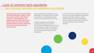 Lack of common tech standards
New standards, principles and collaboration are required
48
Tech governance and interoperability
has historically been unable to keep
pace with innovation. But without
common or joint standards and
systems that work with each other, it
will be hard to channel technology
towards systems change, which may
lead to far-reaching unintended
consequences.
Some emergent technologies, such as
Blockchain, are already trying to provide
new solutions, including peer-to-peer
reviews as new governance structures.
Artificial Intelligence and Machine
Learning hold great promise and
opportunity to mine data and connectivity
for even greater insights and outcomes.
At the same time, common standards
and behaviours for AI have yet to be
established.
In 2015, Elon Musk, Stephen Hawking, the
founders of Google DeepMind and dozens
of other researchers signed an open
letter13 calling for robust investigations
into the impact of AI and ways to ensure it
remains a benign tool at humanity's
disposal.
 