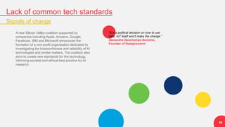 Lack of common tech standards
Signals of change
49
A new Silicon Valley-coalition supported by
companies including Apple, Amazon, Google,
Facebook, IBM and Microsoft announced the
formation of a non-profit organization dedicated to
investigating the trustworthiness and reliability of AI
technologies and similar matters. The coalition also
aims to create new standards for the technology,
informing societal and ethical best practice for AI
research.
“It is a political decision on how to use
data. IoT itself won't make the change.”
Alexandra Deschamps-Sonsino,
Founder of Designswarm
 