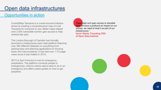 Open data infrastructures
Opportunities in action
53
Crowd2Map Tanzania is a crowd-sourced initiative
aimed at creating a comprehensive map of rural
Tanzania for everyone to use. Better maps helped
over 2,000 vulnerable women gain access to help
centres last year.
The London Borough of Camden has formally
launched a multipurpose open data platform featuring
over 300 different datasets on everything from
parking bays and planning applications to housing
stock and road accidents. It has had over 1.7m page
views since it was trialled in 2015.
SF72 is San Francisco’s hub for emergency
preparation. The platform connects people in
emergencies, informs visitors about what to do in an
emergency and offers useful guides on how to get
prepared.
“Open data and open access to sharable
data will have a profound an impact on our
society: we need to treat it as part of our
infrastructure.”
Gavin Starks, Founding CEO
of Open Data Institute
 
