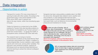 Data integration
Opportunities in action
55
Transport for London (TfL) has a long history of
opening its data with other parties. According to the
government body, it has saved between £15m-
£42m since 2009, when it opened raw
data to the app market, rather than developing apps
in-house.
Twitter for Science is a project led by the Griffith
Institute for Tourism that uses big data analytics to
test whether it is feasible to use “human sensors” —
posts from social media — to gauge the health of
ecosystems when combined with other data sets.
The research team is trying to monitor
environmental conditions at the Great Barrier Reef
in real time using tweets from Twitter, in addition to
meteorological data, tourism statistics, water quality
reports and coral cover, among other variables. The
approach uses sentiment analysis, applying AI
techniques such as natural process learning and
machine learning to extract the relevant ecological
information.
Syngenta has been using publicly available data in its R&D
for some time. Alongside data related to land, weather and
soil conditions, it uses biological data that has been
published openly to build a detailed understanding of crop
(and pest) traits, such as tolerance of environmental
pressures and resistance to viruses.
60% of respondents believe data and connectivity
will be of some help in restoring ecosystems, with
higher agreement from CPGs, government and
agribusiness.
“Today there are silos of funding, silos of
institutions, silos of stockholders… Technology
can bridge all the silos and can help us work up a
holistic approach for our challenges. We don't
need to eliminate the silos – just connect them
more effectively. Technology is the only way to
accomplish that integration.”
Storm Cunningham, author of The Restoration
Economy and publisher of Revitalization News
“We need to embrace network
thinking — applying the
possibilities of big data in the
physical world.”
Gavin Starks, Founding
CEO of Open Data Institute
 
