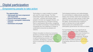 Digital participation
Empowering people to take action
56
The opportunities:
• Help people feel more empowered
and responsible
• Improve democratic systems
• Promote a synergistic relationship
between
• businesses and people
Technology is a major enabler for people
who want to create change. The New
Citizenship Project calls this phenomenon
“civic tech,” whereby technology helps
people to function as engaged citizens, not
just as consumers (e.g. through involving
them in participatory democracy, budgeting
and innovation processes). Forward-thinking
companies are now realizing it is better to
understand consumers as people and
citizens.
Citizen innovation is driven by increasing
access to a diverse range of technologies.
Data platforms, for example, can enable
a rapid prototyping process of detecting
a problem, developing a solution, reaching
out to a community in need and launching a
pilot.
Technological solutions and methodologies
for communities to collaboratively assemble,
deploy and maintain citizen-led campaigns to
capture, share and make sense of open data
about their environment are thriving across
the globe. Governments are investing in
ways to harness this to build resilient
democracies and understand how
participatory governance can have an impact.
For businesses, this is an opportunity to
create a very different type of relationship,
whereby people are much more involved in a
company’s activities and have a say in
product and service development. Bringing
people into the process and making them
part of the innovation business can create
long-lasting value and drive trust and brand
loyalty.
 