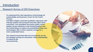 Introduction
Research Survey of 250 Executives
6
To understand the vital importance of technology for
sustainability and business, Forum for the Future
(Forum)
and Wipro Digital conducted qualitative interviews with
industry experts and surveyed more than 250 C-level
executives, vice presidents and senior public sector
leaders across industries in the United Kingdom and
the United States to explore the possibilities these new
technologies offer to drive systemic change for a
more sustainable future.
The research found that data and connectivity are the
top strategic priority for executives, while sustainability
is ranked as the
second priority.
 