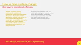 64
There is a tendency among
businesses to use data and
connectivity primarily for operational
efficiencies. The trouble with this
approach is that they miss out on the
long-term benefits afforded by
focusing on sustainability. Seeing the
long-term value of IoT, data and
connectivity will help to create new
and disruptive innovations for the
change required.
• What new revenue streams could you
unlock by developing new business models
and/or services drawing on data and
connectivity of your existing products?
• How closely linked are your R&D,
technology and sustainability teams?
Be strategic, collaborate, think systemically.
How to drive system change:
See beyond operational efficiency
 