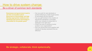 65
Businesses and government need to
join the conversation about
governance of technology, and help
develop appropriate measures and
standards that ensure technology is
channelled for the greater good.
• Can you push for new standards or
positive lobbying to create equal access
to technology and the internet?
• Can you get involved in the creation of
ethical tech standards or principles
within your industry to ensure tech is
deployed in the right way?
• Could it be time to introduce human
quotas in your organization?
• How can government work together with
industry to develop standards that are
effective?
Be strategic, collaborate, think systemically.
How to drive system change:
Be a driver of common tech standards
 