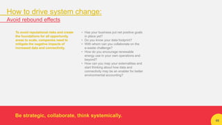 66
To avoid reputational risks and create
the foundations for all opportunity
areas to scale, companies need to
mitigate the negative impacts of
increased data and connectivity.
• Has your business put net positive goals
in place yet?
• Do you know your data footprint?
• With whom can you collaborate on the
e-waste challenge?
• How do you encourage renewable
energy use in your own operations and
beyond?
• How can you map your externalities and
start thinking about how data and
connectivity may be an enabler for better
environmental accounting?
Be strategic, collaborate, think systemically.
How to drive system change:
Avoid rebound effects
 
