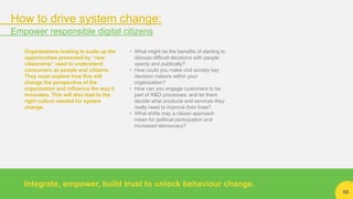 68
Organizations looking to scale up the
opportunities presented by “new
citizenship” need to understand
consumers as people and citizens.
They must explore how this will
change the perspective of the
organization and influence the way it
innovates. This will also lead to the
right culture needed for system
change.
• What might be the benefits of starting to
discuss difficult decisions with people
openly and publically?
• How could you make civil society key
decision makers within your
organization?
• How can you engage customers to be
part of R&D processes, and let them
decide what products and services they
really need to improve their lives?
• What shifts may a citizen approach
mean for political participation and
increased democracy?
Integrate, empower, build trust to unlock behaviour change.
How to drive system change:
Empower responsible digital citizens
 