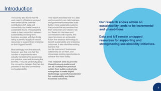 Our research shows action on
sustainability tends to be incremental
and unambitious.
Data and IoT remain untapped
resources for supporting and
strengthening sustainability initiatives.
Introduction
7
The survey also found that the
vast majority of leaders surveyed
were aware of the potential
contributions IoT, data and
connectivity can make towards a
sustainable future. These leaders
made a clear connection between
sustainability and long-term
business success, with two-thirds
rating a plentiful supply of natural
resources to support their enterprise
as their biggest benefit.
Most strikingly from the research,
however, was that only half the
number of respondents were
actually translating this awareness
into practice, even with knowing the
benefits. They are yet to fully grasp
the connection between their two top
priorities of data and connectivity
and sustainability.
This report describes how IoT, data
and connectivity can help business
and government enterprises build
better, more sustainable systems
that provide the key services that
their consumers and citizens rely
on. Based on interviews and
conversations with experts, this
report envisions an achievable
future that employs technology to
benefit sustainability and enterprise
outcomes. It also identifies existing
barriers that
can be overcome if businesses
collectively act on them, and
showcases existing opportunities to
achieve this vision today.
This research aims to provoke
thought among readers and
act as a catalyst for practical
action from public and private
enterprises to make digital
technology a powerful accelerator
for sustainability and better
business outcomes.
 