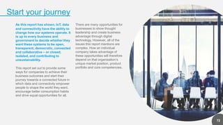 2
Start your journey
72
As this report has shown, IoT, data
and connectivity have the ability to
change how our systems operate. It
is up to every business and
government to decide whether they
want these systems to be open,
transparent, democratic, connected
and collaborative – or closed,
isolated, and contributing to
unsustainability.
This report set out to provide some
ways for companies to achieve their
business outcomes and start their
journey towards a connected future in
which data and connectivity empower
people to shape the world they want,
encourage better consumption habits
and drive equal opportunities for all.
There are many opportunities for
businesses to show thought
leadership and create business
advantage through digital
technology. However, all of the
issues this report mentions are
complex. How an individual
company takes advantage of
these opportunities will therefore
depend on that organisation’s
unique market position, product
portfolio and core competencies.
 