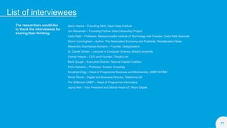 List of interviewees
77
The researchers would like
to thank the interviewees for
sharing their thinking:
Gavin Starks – Founding CEO, Open Data Institute
Jon Alexander – Founding Partner, New Citizenship Project
Carlo Ratti – Professor, Massachusetts Institute of Technology and Founder, Carlo Ratti Associati
Storm Cunningham – Author, The Restoration Economy and Publisher, Revitalization News
Alexandra Deschamps-Sonsino – Founder, Designswarm
Dr. Daniel Schien – Lecturer in Computer Science, Bristol University
Usman Haque – CEO and Founder, Thingful.net
Mark Gough – Executive Director, Natural Capital Coalition
Chris Sandom – Professor, Sussex University
Annelisa Grigg – Head of Programme Business and Biodiversity, UNEP-WCMC
David Plumb – Digital and Business Director, Telefonica UK
Tim Wilkinson UNEP – Head of Programme Informatics
Jayraj Nair – Vice President and Global Head IoT, Wipro Digital
 