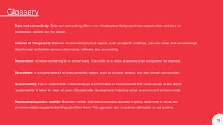Glossary
79
Data and connectivity: Data and connectivity offer a new infrastructure that present new opportunities and risks for
businesses, society and the planet.
Internet of Things (IoT): Network of connected physical objects, such as objects, buildings, cars and more, that can exchange
data through embedded sensors, electronics, software, and connectivity.
Restoration: to return something to its former state. This could be a place, a species or an ecosystem, for example.
Ecosystem: a complex network or interconnected system, such as oceans, deserts, and also human communities.
Sustainability: Forum understands sustainability as a combination of environmental and social issues. In this report
‘sustainability’ is taken to mean all areas of sustainable development, including social, economic and environmental.
Restorative business models: Business models that help business to succeed in giving back more to social and
environmental ecosystems than they take from them. This approach also have been referred to as net positive.
 