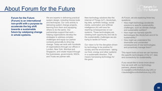 About Forum for the Future
80
Forum for the Future
(Forum) is an international
non-profit with a purpose to
accelerate the big shift
towards a sustainable
future by catalysing change
in whole systems.
We are experts in delivering practical
system design, including futures tools
and techniques. Our core activity is
delivering system change projects,
learning from them and equipping
others to do the same. Our
partnerships support that work –
helping organizations develop the
strategies to address complex
challenges and equip our partner
contacts personally to drive big
change. Today we work with hundreds
of organizations through our offices in
London, New York, Mumbai and
Singapore, and create impact through
the businesses, governments, NGOs
and Trusts we partner with.
New technology solutions like the
Internet of Things (IoT), blockchain,
big data, synthetic biology, social
media, automation and artificial
intelligence (AI) will have far-
reaching consequences on our
systems. These technologies are
creating both opportunity and risk to
the sustainability challenges we are
trying to tackle at Forum.
Our vision is for the disruption driven
by technology to be positive for
society and the environment - taking
our food, energy and other systems
in a sustainable direction. That
means harnessing technology for
the good.
At Forum, we are exploring three key
questions:
• How might technology accelerate
solutions to specific sustainability
challenges, such as climate change
and sustainable nutrition?
• How might we harness specific
technologies like blockchain and AI for
sustainability?
• How might we understand the
downsides and unintended
consequences of new technologies,
and proactively manage them?
This report looks at how we can harness
the specific technologies of the IoT, data
and connectivity for sustainability.
If you would like to know more about
how we work with our technology
partners, please contact:
m.rose@forumforthefuture.org (UK) or
r.bautista@forumforthefuture.org (US).
 