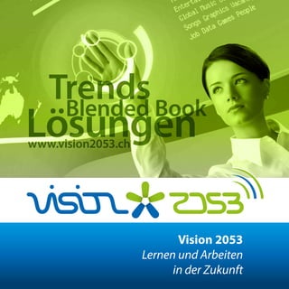 CONNECTEN    PRAXIS     DISKUTIEREN     LERNEN




    Trends Book
                   Vision 2053
            Lernen und Arbeiten
     Blended      in der Zukunft

 Lösungen
 www.vision2053.ch




                             Vision 2053
                      Lernen und Arbeiten
                            in der Zukunft
 