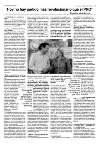 noviembre de 2015 www.visionindependiente.com 3
“Hoy no hay partido más revolucionario que el PRO”
Reportaje a Iván Petrella
Gran parte
de la
campaña
del oficialis-
mo nacional
estaba
basada en
el miedo
Somos un
país de di-
versidad re-
ligiosa muy
rica y de
convivencia
fructífera y
pacífica
-¿Podés hablar un poco sobre
vos?
-Me llamo Iván Petrella soy legislador de la
ciudad por el PRO hace año y medio casi 2
años y Director Académico de la Fundación
Pensar que es el centro de políticas públi-
cas o la usina de ideas del PRO.
-¿Porqué participas en la Funda-
ción Pensar?
– Yo llego por afuera de la política. Estoy
en la política partidaria hace menos de
2 años y en la Fundación Pensar desde
el año 2010. Mi caso tal vez es un poco
atípico. Yo soy filósofo. Tuve la suerte de
hacer la maestría y el doctorado becado en
la Universidad de Harvard, ahí me recibí,
trabajé como profesor universitario varios
años, escribí varios libros, me gusta mucho
la docencia, pero siempre me quedaba la
idea
de que quería contribuir algo a la vida nacio-
nal, a la vida pública de la política argentina.
Y llegué a la política como creo que mucha
gente llega a otros ámbitos de la vida, que
es a través de amigos. Conociendo perso-
nas por las cuales pongo las manos en el
fuego porque los conozco hace muchísimos
años y me fueron acercando a un espacio
político y cuando me fui acercando encontré
cosas que para mí eran muy importantes: la
libertad de opinar, de pensar, de intercam-
biar opiniones y diversidad de opiniones,
posturas y estilos de vida. Y creo que una
de las cosas que más me atrae del PRO es
esa diversidad que confluye en la unión en
diferencia que también es algo básico de la
democracia.
- Cada persona tiene su historia
acerca de porqué entra en políti-
ca.
-Yo entré a la política a través de la filoso-
fía. Y para mí la filosofía es el arte de ver
la realidad correctamente. Otra manera de
decirlo es que es el arte de hacer que el
autoengaño sea algo más difícil.
Y bueno, cuando uno deja de autoengañar-
se, y ve la realidad correcta-
mente, se da cuenta de que
hay muchísimas cosas que
están mal, que son injustas,
que están mal y que hay que
cambiar y que la principal
herramienta para cambiar
estas cosas es la política
Pero la única manera
de mejorar la política es
cambiar a esos políticos que
tienen mala imagen, y para
cambiarlo hace falta más
gente que decida dar el paso
adelante para involucrarse
en la política.
Y no hay que creer (porque hay una mentira
y un mito que le hace mal a la democracia)
que todos los políticos son ladrones, la
verdad es que es cierto que hay políticos
ladrones pero cuando uno se mete se da
cuenta de que hay muchos políticos que
trabajan por el bien común, que jamás se
les ocurriría robarse un peso y que si uno
se mete, encuentra aliados.
Además, lo que me atrae hoy del PRO es
que en la política argentina hoy no hay par-
tido más revolucionario que el PRO. Es el
partido y la gestión en la ciudad de Buenos
Aires más progresista de la política argen-
tina de la última década. El que más invirtió
en educación pública, en salud pública, en
transporte público, en obra hidráulica, en se-
guridad para los que menos tienen y si uno
busca un proyecto político que realmente
pone el énfasis en las personas que menos
tienen, es el PRO.
Y por otro lado es el partido más revolucio-
nario porque es el partido que nace hace
muy poco, 2002-2003. Nace con la crisis
del 2001, en el siglo XXI, ya tiene la victoria
en la provincia de Buenos Aires, y vere-
mos qué pasa a nivel nacional. Si llega a
concretarse la victoria de Mauricio Macri,
es un partido que ha revolucionado el mapa
político de la República Argentina.
Si hay un joven que quiere llegar al roman-
ticismo de la política, ese romanticismo de
los grandes cambios posibles, el lugar para
hacerlo hoy en la Argentina es el PRO.
-En el PRO hay muchos jóvenes
de ambos sexos. Hay mujeres y
hombres. He visto que en otros
partidos la mayoría son hombres
maduros. A mí me preocupa eso,
porque también existe el
mito de que la política se
reserva para los hom-
bres.
- Es importante. Es el partido
que más lugar le ha dado a las
mujeres. Ayer el nuevo primer
ministro canadiense que es un
partido más progresista que su
antecesor, nombró un gabinete
donde el 50% son mujeres,
y le preguntaron porqué y su
respuesta es muy buena y muy
simple: ¡porque es el año 2015!
Y la verdad que el PRO, siendo
un partido que nace en este siglo es el
partido que más lugar ha dado, yo creo, al
liderazgo femenino. Gabriela Michetti candi-
data a vicepresidenta, M.E.Vidal candidata
a gobernadora del principal distrito después
de la presidencia del país. Ministras en la
ciudad que tienen un rol fundamental en la
gestión, candidatas a diputadas y diputados
nacionales, la cabeza de lista es Patricia
Bullrich. El liderazgo de las mujeres en
jóvenes PRO está hace mucho tiempo. Es
un partido que busca impulsar el liderazgo
femenino y está convencido del rol funda-
mental que tienen las mujeres en el futuro
de la política argentina.
- ¿Y en la Fundación Pensar hay
mujeres también?
- Sí, hay cantidad de mujeres que trabajan
en los equipos de gobierno a todo nivel,
no queremos que las mujeres tengan una
temática especial. Las mujeres contribuyen
en todos los planes de gobierno. Desde
políticas de género, donde es el cliché y
es obvio, Ciencia y Tecnología, Política
Exterior, Política Fiscal, Macroeconomía etc.
La verdad es que ahí no hay diferencia.
– Después de las elecciones del
25 octubre me llamó un canal
de TV de Israel para informarse
y para preguntarme si yo creía
que va a vencer el PRO, y ellos
consideraban que el PRO en lo
social es un partido conservador.
Yo les contesté que no
es conservador. ¿Dije la
verdad?
– Sí, es la verdad. De nuevo
insisto, por un lado está el tema
social en cuanto a las necesida-
des materiales de la gente, y de
nuevo el gobierno de Mauricio
Macri es el que más se ha preo-
cupado de los que menos tienen
de todo el país. Es el que más
invirtió en todo lo que tiene que
tiene que ver con los servicios públicos.
Si uno mira la gestión de la ciudad ver-
sus la gestión de la provincia de Buenos
Aires, no hay ninguna duda. Los números
y los datos son objetivos. No hay punto de
comparación. Y por otro lado si uno toma
temas como, pueblos originarios, tenemos
el campamento de los Quom y Felix Díaz
en la 9 de Julio hace 1 o 2 años ya, donde
Cristina F. de Kirchner se niega a recibirlos y
se los reprime brutalmente en las provincias
donde están.
Mauricio Macri hace un par de días fue a
ver a Félix Díaz en donde está acampado
para hablar con él y para hacer la promesa
de que se le iban a otorgar los derechos
necesarios y que no tenían que estar acam-
pando en el medio de la ciudad. Si uno toma
el rol de las mujeres que en el PRO tienen
un liderazgo fundamental, si vemos los
derechos de género, la protección contra la
violencia de género, etc. no hay ningún go-
bierno que haya hecho más por las mujeres
en ese ámbito.
- ¿Sos teólogo?
- Teólogo agnóstico. No soy un teólogo
creyente. Estudié mucho la filosofía de
las religiones. Y escribí varios libros sobre
Teología de la Liberación en particular, que
es un movimiento de izquierda dentro de la
Iglesia.
- Qué opina el PRO sobre el
conflicto religioso entre Israel y
Países Islámicos?
– Obviamente eso es un tema tremenda-
mente complejo. Un ejemplo puntual de
nuestra postura en ese sentido es que
estamos absolutamente en contra de lo que
fue el memorando de entendimiento con
Irán, creemos que ese fue un error que puso
a nuestro país en el lugar equivocado de la
historia. Al mismo tiempo uno de los gran-
des valores que tiene la Argentina es que
además de tener mayoría católica, tiene el
porcentaje de población judía y musulmana
más alta de América Latina. Somos un país
de diversidad religiosa muy rica y de con-
vivencia fructífera y pacífica. Tenemos una
especie de escuela o método de diálogo
interreligioso que lideró Bergoglio antes de
ser el Papa Francisco. Es un ejemplo en el
mundo. Y creemos que esa experiencia de
convivencia nos puede ayudar a contribuir a
la paz de Medio Oriente.
- ¿Como puede participar un
joven común quiere participar
con sus ideas con las Fundación
Pensar?
- Lo primero que puede hacer es entrar a la
página www.fundacionpensar.org . Ahí hay
una especie de formulario como voluntario
donde pueden manifestar sus inquietudes.
Y alguien se pondrá en contacto con ellos.
Gran parte del trabajo que hace la Funda-
ción es trabajo que aporta el voluntariado.
Cientos de personas muy capaces que
contribuyen y siempre se
trata de buscar cada vez
más gente. Creo que es
una muy buena manera
de acercarse a la política,
donde hay un grupo humano
muy cálido, muy capaz y
transparente. Toda persona
que quiera contribuir desde
la honestidad y el esfuerzo
es bienvenido.
- ¿Qué objetivos tiene
la Fundación Pensar?
– El trabajo puntual más importante es el
diseño del plan de gobierno. Venimos traba-
jando hace tiempo bajo un pedido explícito
de Mauricio Macri que es alguien que hace
los deberes, quiere estar preparado y si hay
algo que odia es la improvisación, tener los
planes de gobierno por si llegamos a ganar
esta elección histórica que tendremos el 22
de noviembre, o sea que venimos trabajan-
do desde hace bastante tiempo en una se-
rie de temáticas y subtemáticas para llegar
sabiendo concretamente qué es lo que tiene
que hacer la Argentina para salir adelante
y para construir un país donde estén todos
incluidos.
– ¿La Fundación Pensar está sólo
en Buenos Aires o tiene oficinas
en otros lugares?
- Hay oficinas en otras ciudades y en otras
provincias. Y eso fue una meta desde un
principio ya que desde la Fundación Pensar
diseñamos los planes de gobierno. Debe
estar a lo largo y ancho del país en todas la
provincias y en todos los municipios. No-
sotros y Mauricio Macri creemos en un país
 