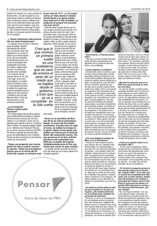 noviembre de 20154 www.visionindependiente.com
Creo que lo
que vivimos
en primera
vuelta
es una
ciudadanía
que se sacó
de encima el
peso de un
miedo que
se bajaba
desde el
gobierno
y creo que
se va a
consolidar en
la 2da vuelta
–Hola Victoria, ¿ Podrías presen-
tarte?
- Me llamo Victoria Roldán Mendez,
tengo 29 años, actualmente soy
diputada de la Ciudad de Buenos
Aires y soy politóloga.
-¿Como llegaste a la política?
- Inicialmente entré en política cuan-
do hace más de diez años cuando
estudiaba Ciencias Políticas en la
Universidad Católica. Mis ganas de
entrar en política venían desde el co-
legio. Yo atravesé la crisis del 2001,
eso fue el primer detonante que
me dijo que la política puede hacer
cosas muy malas como muy buenas.
Es el germen del crecimiento de la
sociedad o puede hacer cosas feas
como pasó en el 2001. Entonces ahí
empecé a ver a la política con otros
ojos. Cuando estaba en 2do año
de Ciencias Políticas ahí también
quise pasar a la acción entendiendo
que el partido político, la política en
sí, era la única que podía cambiar
a la Argentina. Y la política como
tal debe ser considerada como una
vocación de servicio y si al país le
va bien o mal depende de la política.
La política la hacen gente, así que
yo creía que si yo me involucraba
podría aportar mi granito de arena
para hacer que la política siga el
objetivo inicial para el cual para mí
está concebida que es una vocación
de servicio. Así es como en el 2006
me sumé al partido de Mauricio.
-¿Por qué elegiste el partido de
Macri y no al oficialismo?
- Porque en ese momento sentía
que ninguno de los 2 partidos más
tradicionales me representaban y
que eran de una estructura demasia-
do grande , muy amplia y difícil de
ingresar. Capaz que era un prejucio
pero me parecíó que la propuesta
que tenía Mauricio en aquel momen-
to me entusiasmó mucho más, ade-
más en aquel momento lo conocía a
Mauricio por Boca, (yo soy de Boca)
me gustó su gestión en el club, y
creí que tal vez fuera mejor ingresar
a la política en un movimiento nue-
vo, algo que no viene con los vicios
de un partido más grande o tradicio-
nales o históricos. Puro prejuicio. No
había militado nunca. Me llamó la
atención su propuesta y por eso me
sumé.
- En América Latina existe el mito
de que la política no es para las
mujeres. ¿No tuviste presiones,
no te molestó estar rodeada ma-
yormente de hombres?
- Nunca lo vi como un impedimento.
Es una realidad que en la política
hay más hombres en realidad. Me
parece que es un prejuicio que noso-
tros mismos tenemos que romper. Si
yo me quedo en mi casa diciendo:
“no, la política es de hombres” y no
rompo esa barrera y no me pongo a
participar, uno termina siempre que-
dando en esa idea, como un círculo
vicioso que en todo caso somos no-
sotras las que debemos romper con
esos mitos. Y yo participé y siempre
tuve espacio. Nunca me sentí discri-
minada y mucho menos echarme a
un lado por ser mujer, al contrario,
siempre conformé buenos equipos
de personas en todos estos diez
años. Para mí no sé si es un mito
porque pasa en otros lados, pero es
algo que debemos romper.
- Me llamó la atención que en el
PRO hay varios jóvenes en nive-
les muy altos.
- Sí, eso es verdad. Cuando surge
el partido también hace 10 años mu-
chos jóvenes se vieron referencia-
dos en Mauricio y se empezaron a
sumar. En este partido tenemos una
gran posibilidad de crecimiento. Yo
soy un ejemplo, pero también hay un
montón de otros más y en la legisla-
tura hay muchos jóvenes diputados
dentro del promedio general entre 30
y 35 años. En la gestión lo mismo.
Eso da cuenta de un partido que
es super amplio en un montón de
aspectos y además da posibilidades
que no tiene que ver con la trayecto-
ria sino por las ganas de hacer algo
distinto, de cambiar. Si bien creo
que hay que tener un equilibrio entre
los grandes y los jóvenes, hacemos
un buen trabajo entre la experien-
cia de los mayores y la fuerza y las
iniciativas de los jóvenes. Y eso se
ha trasladado claramente a distintos
niveles del gobierno de la ciudad.
-¿Cuál es tu opinión sobre la co-
munidad LGBT?
- Yo soy super respetuosa, tengo
amigos de la comunidad me parece
que incluso las generaciones como
la mía o un poco más jóvenes no
tienen una discusión sobre eso.
Forman parte como cualquier otra
comunidad. Si me preguntás cuál es
mi opinión…no tengo una opinión
formada. No es un problema.
– Te formulo la pregunta porque el
año pasado estuve en la marcha
del “orgullo LGBT”. Pero este año
la marcha fue completamente dife-
rente, por un tema político, estaba
llena de banderas con retratos y
pancartas de Cristina como si ella
fuera la única que los apoya y el
partido PRO estuviera en contra y
los estuviera discriminando. ¿Es
eso verdad?
- No, de ninguna manera. Y te voy
a dar algunos datos concretos. El
kirchnerismo se adueña de las ban-
deras del matrimonio igualitario, pero
si vos analizás la votación dentro
del congreso de la ley del matrimo-
nio igualitario, muchos kirchneristas
votaron en contra. Lo mismo que
pasó en nuestro bloque. Algunos
nos dicen que nosotros votamos en
contra. El bloque en aquel momento,
si no me equivoco creo que tenía 12
Federal. No creemos en un país centrado en
Buenos Aires. Un plan de gobierno no se
puede hacer desde un escritorio en Buenos
Aires. Se tiene que hacer en diálogo cons-
tante con los referentes locales que saben
mejor qué es lo que necesitan y qué es lo
que están viviendo en cada lugar. Es decir,
sí, hay Fundación Pensar en otras partes
del país y si se quieren acercar lo encontra-
rán en la página.
- ¿ Tienen relaciones internaciona-
les con otras fundaciones?
– La verdad es que no tanto, sí tenemos
lazos de diálogo, también
intercambios de informa-
ción. Una de las cosas más
satisfactorias, en cuanto al
trabajo que venimos hacien-
do es que la Universidad
de Pensylvania que es una
de las universidades más
prestigiosas de los Esta-
dos Unidos, publica todos
los años un ranking de
los think tanks mundiales.
Y la Fundación Pensar
siempre está en el 1ro, 2do
o 3er. lugar de los think
thank aliados a un partido
político de América Latina.
Lo cual realmente muestra
la calidad de la gente que
tenemos trabajando acá y la
calidad de lo que hacemos
y también lo que nos pide
Mauricio Macri. O sea que
hay lazos pero no hay
convenios específicos.
- ¿La Fundación
Pensar realiza publi-
caciones?
– En nuestra página web tenemos publica-
ciones sobre distintas temáticas y además
tenemos muchos voceros que van a los
medios. Yo, por ejemplo a veces voy a la
televisión pero escribo mucho en La Nación,
Clarín, Infobae. Por ejemplo Rogelio Frigerio
es un referente de la Fundación Pensar y
es uno de los voceros económicos del PRO.
Ahí tenés un ejemplo de cómo las ideas
que se van desarrollando en la Fundación
Pensar se tratan de difundir por los distintos
medios de comunicación.
- Tengo una pregunta que mucha
gente me hace y quiero conocer
tu opinión. Todos los pronósticos
decían que en la noche del 25
Scioli iba a ganar en primera vuel-
ta por más de 10 % , y a la noche
vemos el video desde el estadio
donde Scioli y su gente estaba
muy triste por el mal resultado. La
pregunta es porqué los pronósti-
cos eran otros?
– Debe de haber muchas teorías, pero te
voy a sugerir una teoría que escuché y me
parece que tiene mucho de cierto. Creo
que había miedo. Creo que gran parte de
la campaña del oficialismo nacional estaba
basada en el miedo. La idea de que si uno
votaba a Macri se iban a perder derechos
adquiridos. Todas mentiras. Si uno mira lo
que se hizo en la ciudad se
ve que la idea del PRO es
mejorar lo que se hereda.
Pero ante ese escenario de
apriete, amenaza a veces
abierta y a veces silenciosa,
donde te dicen que si votás a
Macri ojo que yo te saco esto
o lo otro, porque hoy muchos
planes sociales llegan a través
de punteros y no a través del
estado, entonces había gente
que no se animaba a decir
que iba a votar a Mauricio
Macri, decía que iba a votar
a Scioli y después votaba
lo que quería. Ese miedo no
existe más. Creo que lo que
vivimos en primera vuelta
es una ciudadanía que se
sacó de encima el peso de un
miedo que se bajaba desde el
gobierno y creo que se va a
consolidar en la 2da. vuelta
del 22 de noviembre y ya no
con el miedo que impone el
gobierno sino con el entusias-
mo de una Argentina distinta
que se empieza a construir
entre todos.
- Ahora en la atmósfera de Bue-
nos Aires se nota el entusiasmo.
Desde la noche del 25 cambió
muchísimo. Cuando salí a la calle
el lunes, se notaba la energía en
la gente. Había mucha gente que
estaba con bronca por el tema de
Scioli. Me sorprendió mucho. Por
eso ponemos en la 3era. edición
del diario más materiales con
PRO por el pedido de la gente.
Verdaderamente para mí fue una
noche que marcó un gran cambio.
– Yo también percibo el cambio de humor y
el fin del miedo que ya no tiene cabida en la
sociedad argentina.
 