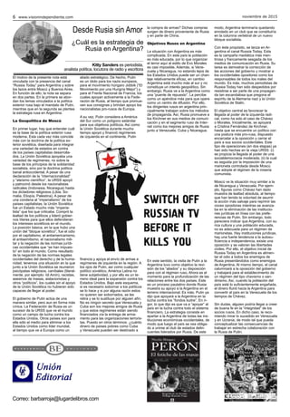 noviembre de 20156 www.visionindependiente.com
El motivo de la presente nota está
vinculada con la presencia del canal
“Russia Today” para Argentina y sobre
los lazos entre Moscú y Buenos Aires.
En función de ello, la nota se separa
en dos partes. En la primera se abor-
dan los temas vinculados a la política
exterior rusa bajo el mandato de Putin,
mientras que en la segunda se plantea
la estrategia rusa en Argentina.
La Geopolítica de Moscú
En primer lugar, hay que entender cuál
es la base de la política exterior rusa
moderna. Esta cada vez más coincide
más con la doctrina de la política ex-
terior soviética, diseñada para integrar
una variedad de estados en contra
de los países capitalistas desarrolla-
dos. La Unión Soviética apoyaba una
variedad de regímenes, no sobre la
base de los principios de la solidaridad
socialista, sino por la doctrina política
banal antioccidental. A pesar de una
declaración de la “internacionalidad”
y “ateísmo científico”, la URSS apoyó
y patrocinó desde los nacionalistas
radicales (Indonesia, Nicaragua) hasta
los dictadores religiosos (Libia, So-
malia, Etiopía, Palestina). A pesar de
una condena al “imperialismo” de los
países capitalistas, la Unión Soviética
fue un Estado mucho más “imperia-
lista” que los que criticaba. Compró la
lealtad de los políticos y lideró gobier-
nos títeres para que ellos defendieran
los intereses soviéticos en el mundo.
La posición básica, en la que hubo una
unión del “bloque soviético”, fue el odio
por el capitalismo, el antiamericanismo,
el antisemitismo, el nacionalismo mili-
tar y la negación de las normas jurídi-
cas occidentales que “se han impues-
to” en todo el mundo. Como resultado
de la negación de las normas legales
occidentales del derecho y de la huma-
nidad, tenemos una situación en la que
junto a la Unión Soviética se reunieron
psicópatas religiosos, caníbales (literal-
mente, por ejemplo: Idi Amin), racistas,
asesinos de masas, aislacionistas y
otros “políticos”, los cuales sin el apoyo
de la Unión Soviética no hubieran sido
capaces de llegar al poder.
El gobierno de Putin actúa de una
manera similar, pero aun en forma más
cínica. La Federación de Rusia es un
sucesor de la URSS que ve el mundo
como un campo de lucha contra los
Estados Unidos. Otros países son para
ella sólo el medio para eliminar a los
Estados Unidos como líder mundial,
al tiempo que ve a Europa como un
aliado estratégico. De hecho, Putin
es un ídolo para los nazis europeos,
para el movimiento húngaro Jobbik (“El
Movimiento por una Hungría Mejor”) y
para el Frente Nacional de Francia, los
cuales apoyan activamente a la Fede-
ración de Rusia, al tiempo que promue-
ven sus consignas y brindan apoyo los
nacionalistas pro-rusos de Europa.
A su vez, Putin considera a América
del Sur como un polígono estándar
para sus objetivos políticos. Así como
la Unión Soviética durante mucho
tiempo apoyó y financió regímenes
de izquierda en el continente, Putin
financia y apoya el envío de armas a
regímenes de izquierda en la región. A
los ojos de Putin, así como cualquier
político soviético, América Latina no
tiene subjetividad, y por ello es un te-
rreno ideal para la expansión contra los
Estados Unidos. Bajo este esquema,
si es necesario sobornar a los políticos
se lo hace y si por alguna razón estos
no quieren ser sobornados, se les
retira y se lo sustituye por alguien afín.
No es ningún secreto que Venezuela y
Cuba son los mejores amigos de Rusia
y que estos regímenes están siendo
financiados vía la entrega de arma-
mento para las organizaciones terroris-
tas. Puesto en otros términos: ¿cuánto
dinero de países pobres como Cuba
y Venezuela pueden ser destinado a
la compra de armas? Dichas compras
surgen de dinero proveniente de Rusia
y en parte de China.
Objetivos Rusos en Argentina
La situación con Argentina es más
complicada. En este país la población
es más educada, por lo que organizar
el terror aquí al estilo de Evo Morales
es casi imposible. Además, si Vene-
zuela y Nicaragua, no estando lejos de
los Estados Unidos puede ser un chan-
taje relativamente eficaz, en cambio
Argentina está mucho más al sur y no
constituye un interés geopolítico. Sin
embargo, Rusia ve a la Argentina como
una “puente de repuesto”. La percibe
como un apéndice más para que opere
como un centro de difusión. Por ello,
los dirigentes rusos en argentina prin-
cipalmente trabajan sobre los métodos
de propaganda. Así, Rusia promueve a
los Kirchner en sus medios de comuni-
cación y en el segmento ruso de Inter-
net como los mejores amigos de Rusia
junto a Venezuela, Cuba y Nicaragua.
En este sentido, la visita de Putin a la
Argentina tuvo como objetivo la revi-
sión de los “aliados” y su disposición
para con el régimen ruso. Ahora es el
momento para la profundización de las
relaciones entre los dos países. Este
es un proceso paulatino donde Rusia
muestra su apoyo a la Argentina en el
terreno internacional. Es más, Putin ya
dijo que apoyará a la Argentina en la
lucha contra los “fondos buitre”. En ri-
gor, lo que dijo es que va a “apoyar” al
país en la lucha contra todo el sistema
financiero. La estrategia consiste en
apartar a la Argentina de todas las ins-
tituciones económicas occidentales, de
modo que luego el país se vea obliga-
do a unirse al club de estados delin-
cuentes liderados por Rusia. De este
modo, Argentina terminaría quedando
enrolado en un club que se constituiría
en la columna vertebral de un nuevo
bloque socialista.
Con éste propósito, se lanza en Ar-
gentina el canal Russia Today. Esta
es la campaña mediática más men-
tirosa y francamente sesgada de los
medios de comunicación en Rusia. Su
tarea es demostrar la corrección de
las acciones del gobierno y mostrar a
los occidentales opositores como los
responsables de todos los males del
mundo. Es más, muchos periodistas de
Russia Today han sido despedidos por
resistirse a ser parte de una propagan-
da tan escandalosa que pregona el
espíritu de la Alemania nazi y la Unión
Soviética de Stalin.
El objetivo central es favorecer la
llegada al poder de la izquierda radi-
cal, como ha sido el caso de Chávez
o Morales. Inicialmente, se apoyará
a Cristina Fernández de Kirchner,
hasta que se encuentre un político con
una postura más pro-rusa, dispuesto
encarcelar a la oposición y cerrar el
país a sus socios occidentales. Este
tipo de operaciones (en dos etapas) ya
han sido hechas en la vieja URSS: (i)
se propicia la llegada al poder de una
socialdemocracia moderada, (ii) la cual
es seguida por la imposición de una
marioneta controlada desde Moscú
que adopte el régimen de la miseria
comunista.
Moscú ve la situación muy similar a la
de Nicaragua y Venezuela. Por ejem-
plo, figuras como Chávez han dado
muestra de lealtad absoluta, al tiempo
que han tenido la voluntad de asumir
la acción más salvaje para reprimir las
voces opositoras mientras se avanza-
ba en la eliminación de las institucio-
nes jurídicas en línea con las prefe-
rencias de Putin. Sin embargo, todo
pareciera indicar que Argentina, con su
rica cultura y una población educada,
no es adecuada para un régimen de
marionetas. Hay instituciones jurídicas,
hay una fuerte tendencia a la autosu-
ficiencia e independencia, existe una
oposición y se valoran las libertades
civiles. Por ello, el objetivo inicial de
Russia Today en Argentina es alimen-
tar el odio a todos los enemigos de
Rusia presentándolos como enemigos
de Argentina. Al mismo tiempo, el canal
calumniará a la oposición del gobierno
y trabajará para el establecimiento de
un régimen del tipo chavismo o san-
dinismo. Así, cuando la población del
país esté lo suficientemente engañada,
el dinero fluirá hacia la Argentina para
convertir al país en la Venezuela de los
tiempos de Chávez.
Sin dudas, alguien podría llegar a creer
de buena fe en la “integridad” de los
socios rusos. En dicho caso, le reco-
miendo mirar lo sucedido en Venezuela
y en Ucrania, de modo tal que pueda
conceptualizar las consecuencias de
trabajar en estrecha colaboración con
la Rusia de Putin.
Correo: barbarroja@lugardelibros.com
Desde Rusia sin Amor
Kitty Sanders es periodista,
analista política, locutora de radio y escritora
¿Cuál es la estrategia de
Rusia en Argentina?
 