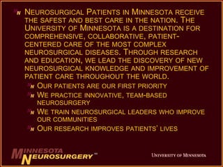 NEUROSURGICAL PATIENTS IN MINNESOTA RECEIVE
THE SAFEST AND BEST CARE IN THE NATION. THE
UNIVERSITY OF MINNESOTA IS A DESTINATION FOR
COMPREHENSIVE, COLLABORATIVE, PATIENT-
CENTERED CARE OF THE MOST COMPLEX
NEUROSURGICAL DISEASES. THROUGH RESEARCH
AND EDUCATION, WE LEAD THE DISCOVERY OF NEW
NEUROSURGICAL KNOWLEDGE AND IMPROVEMENT OF
PATIENT CARE THROUGHOUT THE WORLD.
OUR PATIENTS ARE OUR FIRST PRIORITY
WE PRACTICE INNOVATIVE, TEAM-BASED
NEUROSURGERY
WE TRAIN NEUROSURGICAL LEADERS WHO IMPROVE
OUR COMMUNITIES
OUR RESEARCH IMPROVES PATIENTS’ LIVES
 