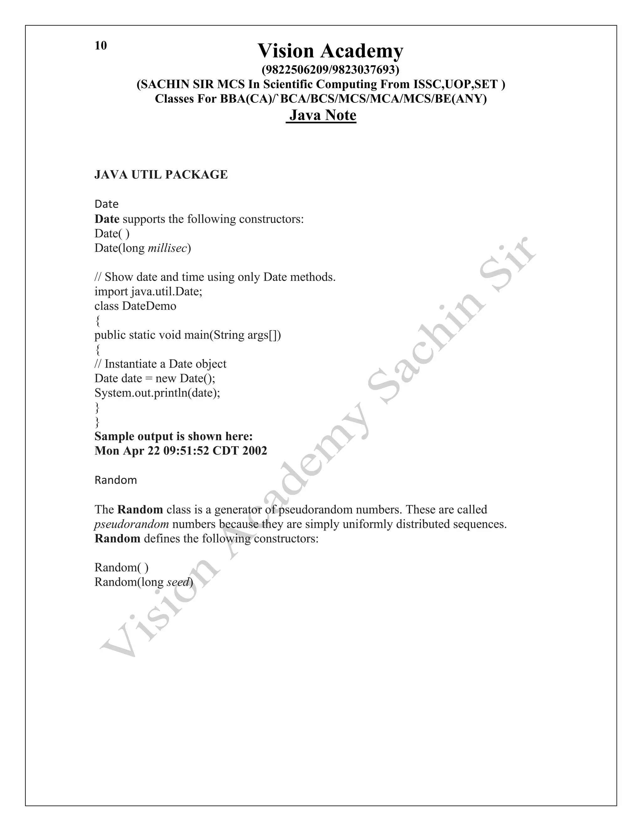 Vision Academy
(9822506209/9823037693)
(SACHIN SIR MCS In Scientific Computing From ISSC,UOP,SET )
Classes For BBA(CA)/`BCA/BCS/MCS/MCA/MCS/BE(ANY)
Java Note
10
JAVA UTIL PACKAGE
Date
Date supports the following constructors:
Date( )
Date(long millisec)
// Show date and time using only Date methods.
import java.util.Date;
class DateDemo
{
public static void main(String args[])
{
// Instantiate a Date object
Date date = new Date();
System.out.println(date);
}
}
Sample output is shown here:
Mon Apr 22 09:51:52 CDT 2002
Random
The Random class is a generator of pseudorandom numbers. These are called
pseudorandom numbers because they are simply uniformly distributed sequences.
Random defines the following constructors:
Random( )
Random(long seed)
 