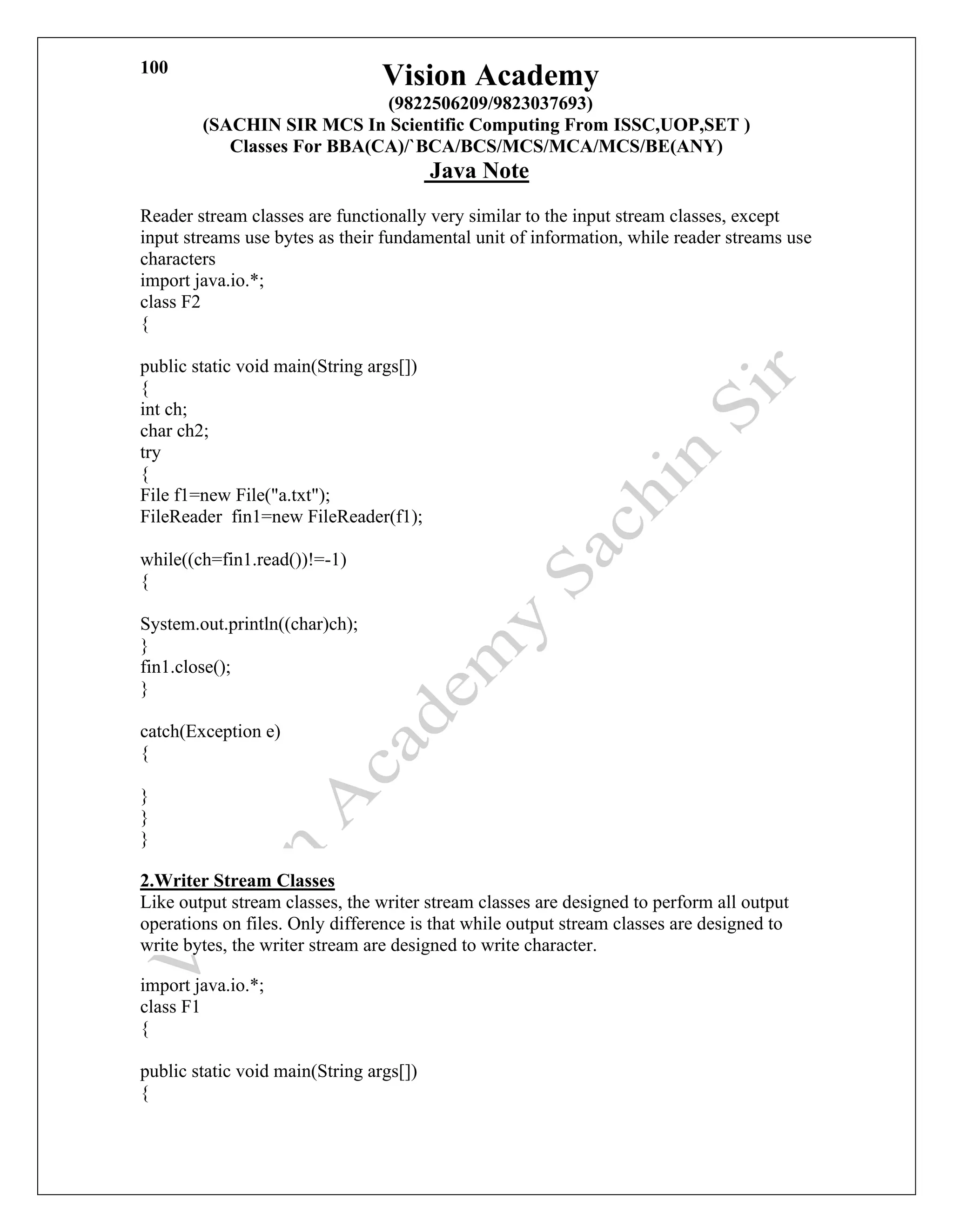 Vision Academy
(9822506209/9823037693)
(SACHIN SIR MCS In Scientific Computing From ISSC,UOP,SET )
Classes For BBA(CA)/`BCA/BCS/MCS/MCA/MCS/BE(ANY)
Java Note
100
Reader stream classes are functionally very similar to the input stream classes, except
input streams use bytes as their fundamental unit of information, while reader streams use
characters
import java.io.*;
class F2
{
public static void main(String args[])
{
int ch;
char ch2;
try
{
File f1=new File("a.txt");
FileReader fin1=new FileReader(f1);
while((ch=fin1.read())!=-1)
{
System.out.println((char)ch);
}
fin1.close();
}
catch(Exception e)
{
}
}
}
2.Writer Stream Classes
Like output stream classes, the writer stream classes are designed to perform all output
operations on files. Only difference is that while output stream classes are designed to
write bytes, the writer stream are designed to write character.
import java.io.*;
class F1
{
public static void main(String args[])
{
 