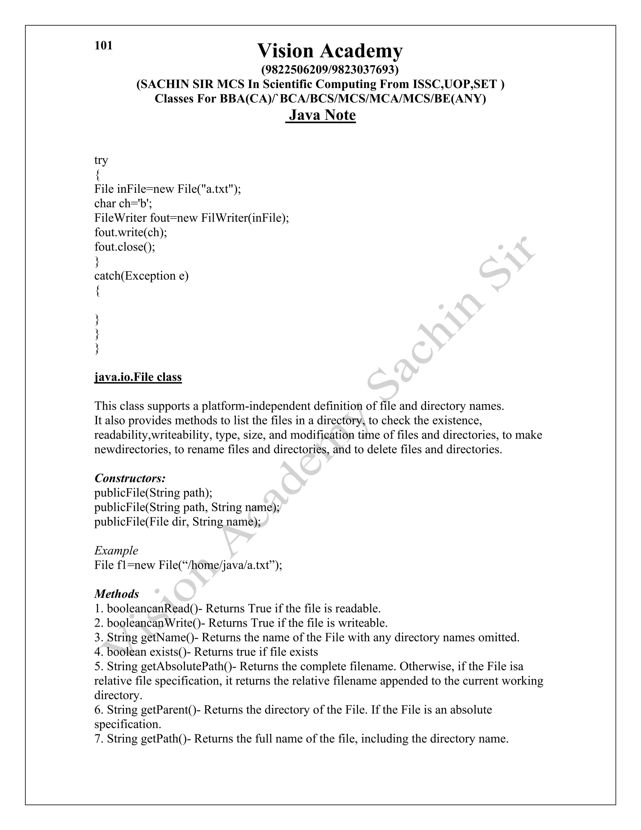 Vision Academy
(9822506209/9823037693)
(SACHIN SIR MCS In Scientific Computing From ISSC,UOP,SET )
Classes For BBA(CA)/`BCA/BCS/MCS/MCA/MCS/BE(ANY)
Java Note
101
try
{
File inFile=new File("a.txt");
char ch='b';
FileWriter fout=new FilWriter(inFile);
fout.write(ch);
fout.close();
}
catch(Exception e)
{
}
}
}
java.io.File class
This class supports a platform-independent definition of file and directory names.
It also provides methods to list the files in a directory, to check the existence,
readability,writeability, type, size, and modification time of files and directories, to make
newdirectories, to rename files and directories, and to delete files and directories.
Constructors:
publicFile(String path);
publicFile(String path, String name);
publicFile(File dir, String name);
Example
File f1=new File(“/home/java/a.txt”);
Methods
1. booleancanRead()- Returns True if the file is readable.
2. booleancanWrite()- Returns True if the file is writeable.
3. String getName()- Returns the name of the File with any directory names omitted.
4. boolean exists()- Returns true if file exists
5. String getAbsolutePath()- Returns the complete filename. Otherwise, if the File isa
relative file specification, it returns the relative filename appended to the current working
directory.
6. String getParent()- Returns the directory of the File. If the File is an absolute
specification.
7. String getPath()- Returns the full name of the file, including the directory name.
 