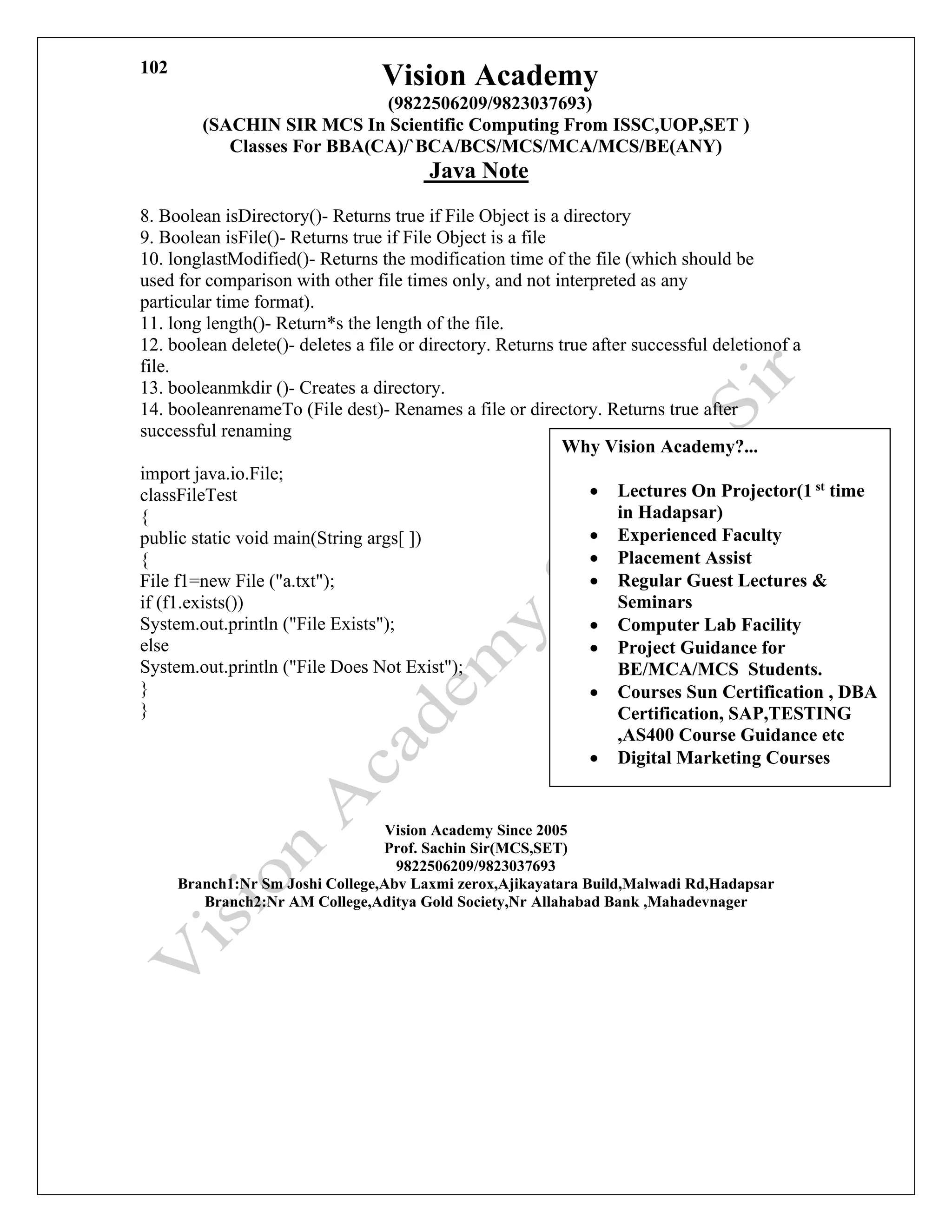 Vision Academy
(9822506209/9823037693)
(SACHIN SIR MCS In Scientific Computing From ISSC,UOP,SET )
Classes For BBA(CA)/`BCA/BCS/MCS/MCA/MCS/BE(ANY)
Java Note
102
8. Boolean isDirectory()- Returns true if File Object is a directory
9. Boolean isFile()- Returns true if File Object is a file
10. longlastModified()- Returns the modification time of the file (which should be
used for comparison with other file times only, and not interpreted as any
particular time format).
11. long length()- Return*s the length of the file.
12. boolean delete()- deletes a file or directory. Returns true after successful deletionof a
file.
13. booleanmkdir ()- Creates a directory.
14. booleanrenameTo (File dest)- Renames a file or directory. Returns true after
successful renaming
import java.io.File;
classFileTest
{
public static void main(String args[ ])
{
File f1=new File ("a.txt");
if (f1.exists())
System.out.println ("File Exists");
else
System.out.println ("File Does Not Exist");
}
}
Vision Academy Since 2005
Prof. Sachin Sir(MCS,SET)
9822506209/9823037693
Branch1:Nr Sm Joshi College,Abv Laxmi zerox,Ajikayatara Build,Malwadi Rd,Hadapsar
Branch2:Nr AM College,Aditya Gold Society,Nr Allahabad Bank ,Mahadevnager
Why Vision Academy?...
• Lectures On Projector(1 st time
in Hadapsar)
• Experienced Faculty
• Placement Assist
• Regular Guest Lectures &
Seminars
• Computer Lab Facility
• Project Guidance for
BE/MCA/MCS Students.
• Courses Sun Certification , DBA
Certification, SAP,TESTING
,AS400 Course Guidance etc
• Digital Marketing Courses
 