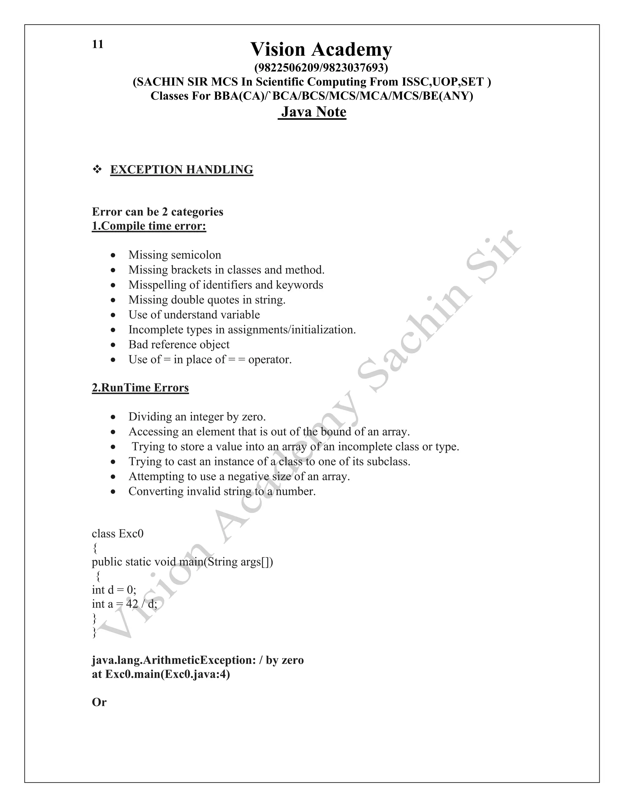 Vision Academy
(9822506209/9823037693)
(SACHIN SIR MCS In Scientific Computing From ISSC,UOP,SET )
Classes For BBA(CA)/`BCA/BCS/MCS/MCA/MCS/BE(ANY)
Java Note
11
❖ EXCEPTION HANDLING
Error can be 2 categories
1.Compile time error:
• Missing semicolon
• Missing brackets in classes and method.
• Misspelling of identifiers and keywords
• Missing double quotes in string.
• Use of understand variable
• Incomplete types in assignments/initialization.
• Bad reference object
• Use of = in place of = = operator.
2.RunTime Errors
• Dividing an integer by zero.
• Accessing an element that is out of the bound of an array.
• Trying to store a value into an array of an incomplete class or type.
• Trying to cast an instance of a class to one of its subclass.
• Attempting to use a negative size of an array.
• Converting invalid string to a number.
class Exc0
{
public static void main(String args[])
{
int d = 0;
int a = 42 / d;
}
}
java.lang.ArithmeticException: / by zero
at Exc0.main(Exc0.java:4)
Or
 