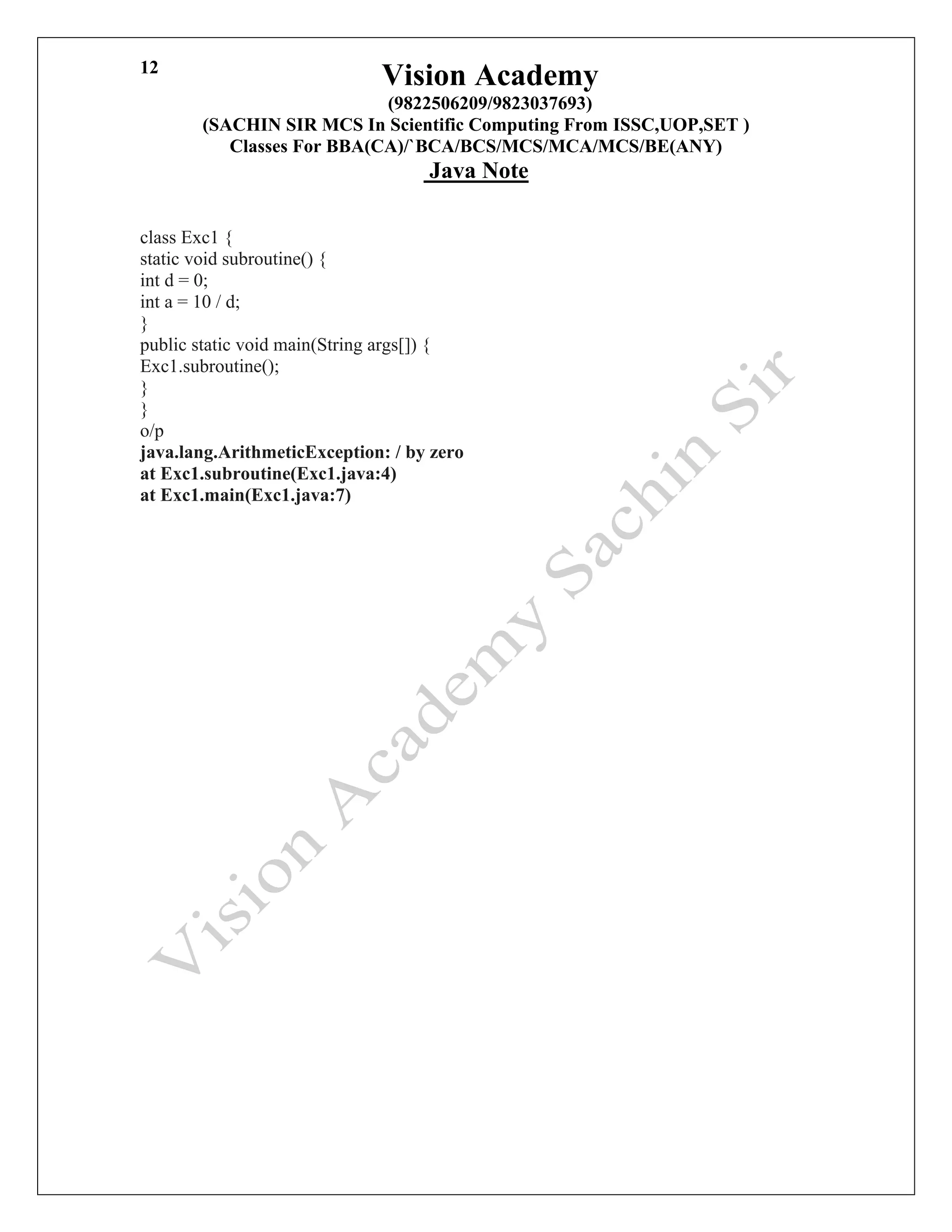 Vision Academy
(9822506209/9823037693)
(SACHIN SIR MCS In Scientific Computing From ISSC,UOP,SET )
Classes For BBA(CA)/`BCA/BCS/MCS/MCA/MCS/BE(ANY)
Java Note
12
class Exc1 {
static void subroutine() {
int d = 0;
int a = 10 / d;
}
public static void main(String args[]) {
Exc1.subroutine();
}
}
o/p
java.lang.ArithmeticException: / by zero
at Exc1.subroutine(Exc1.java:4)
at Exc1.main(Exc1.java:7)
 