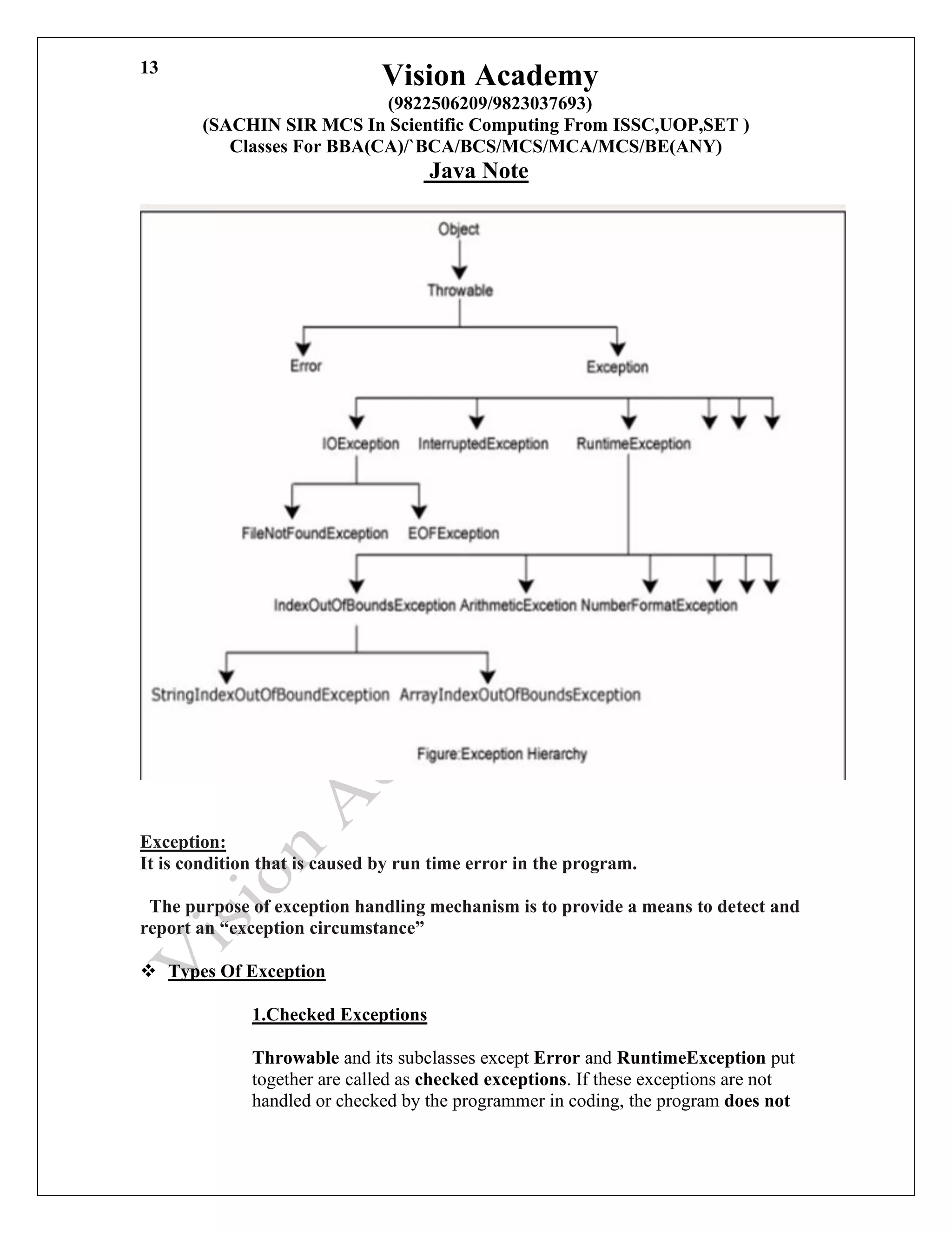Vision Academy
(9822506209/9823037693)
(SACHIN SIR MCS In Scientific Computing From ISSC,UOP,SET )
Classes For BBA(CA)/`BCA/BCS/MCS/MCA/MCS/BE(ANY)
Java Note
13
Exception:
It is condition that is caused by run time error in the program.
The purpose of exception handling mechanism is to provide a means to detect and
report an “exception circumstance”
❖ Types Of Exception
1.Checked Exceptions
Throwable and its subclasses except Error and RuntimeException put
together are called as checked exceptions. If these exceptions are not
handled or checked by the programmer in coding, the program does not
 