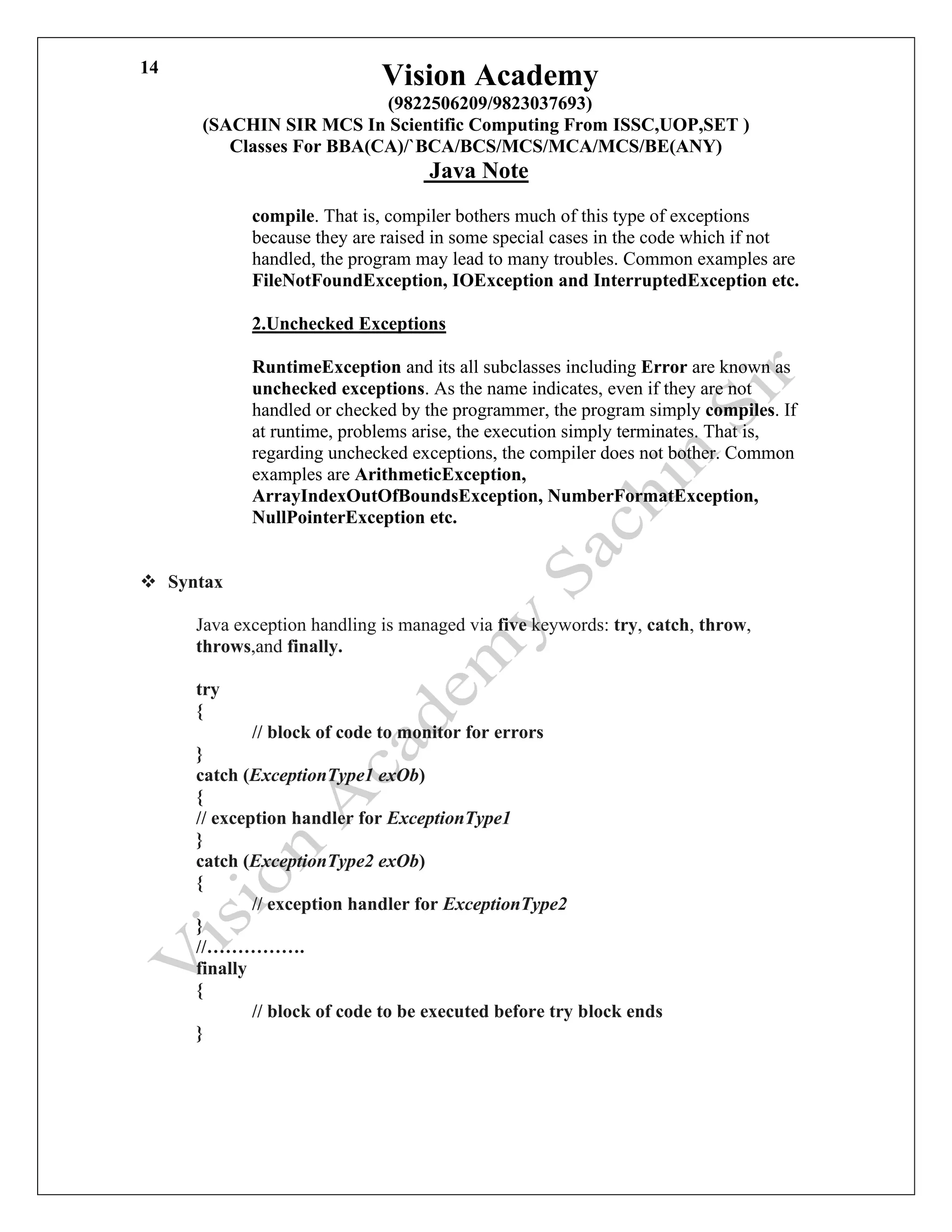 Vision Academy
(9822506209/9823037693)
(SACHIN SIR MCS In Scientific Computing From ISSC,UOP,SET )
Classes For BBA(CA)/`BCA/BCS/MCS/MCA/MCS/BE(ANY)
Java Note
14
compile. That is, compiler bothers much of this type of exceptions
because they are raised in some special cases in the code which if not
handled, the program may lead to many troubles. Common examples are
FileNotFoundException, IOException and InterruptedException etc.
2.Unchecked Exceptions
RuntimeException and its all subclasses including Error are known as
unchecked exceptions. As the name indicates, even if they are not
handled or checked by the programmer, the program simply compiles. If
at runtime, problems arise, the execution simply terminates. That is,
regarding unchecked exceptions, the compiler does not bother. Common
examples are ArithmeticException,
ArrayIndexOutOfBoundsException, NumberFormatException,
NullPointerException etc.
❖ Syntax
Java exception handling is managed via five keywords: try, catch, throw,
throws,and finally.
try
{
// block of code to monitor for errors
}
catch (ExceptionType1 exOb)
{
// exception handler for ExceptionType1
}
catch (ExceptionType2 exOb)
{
// exception handler for ExceptionType2
}
//…………….
finally
{
// block of code to be executed before try block ends
}
 