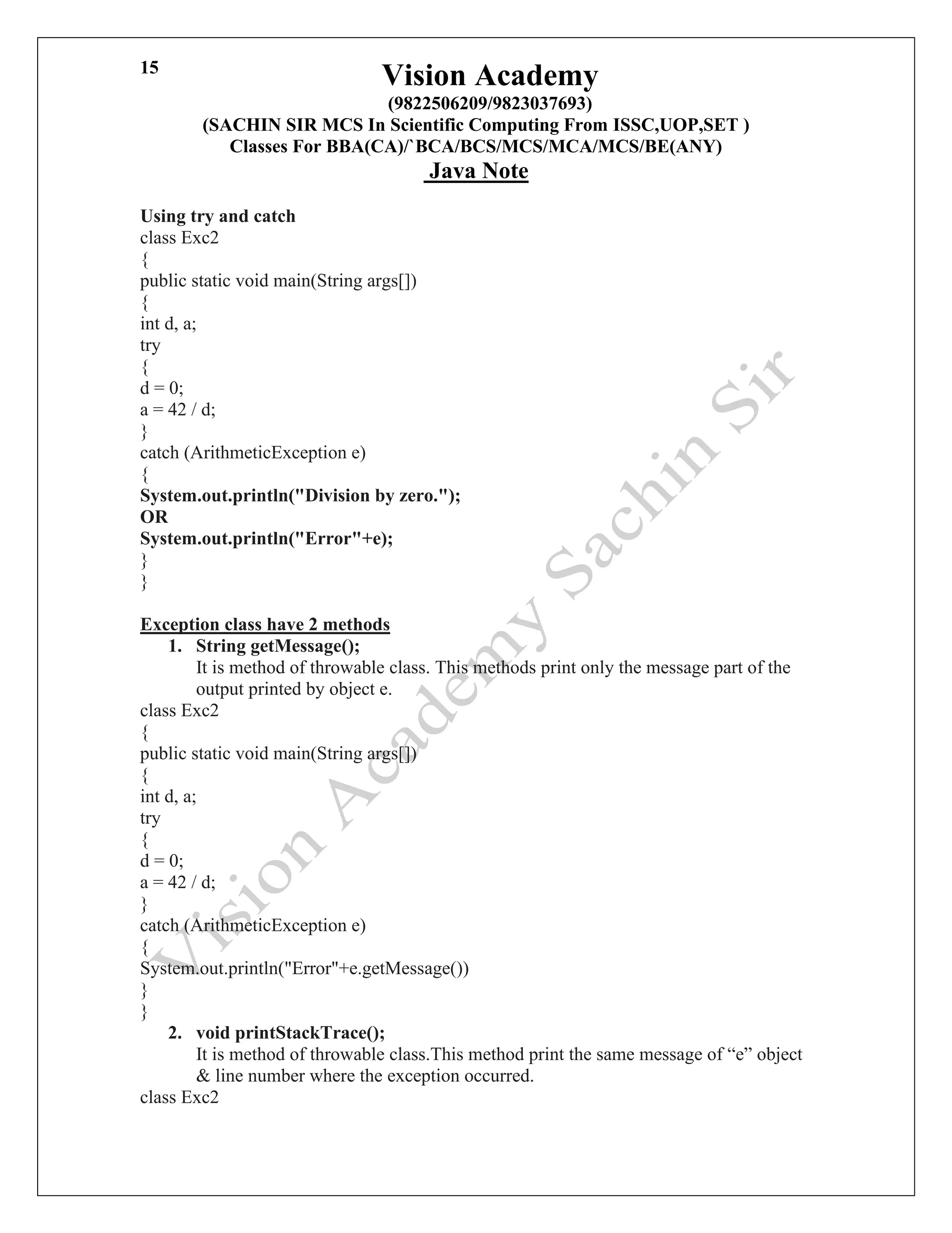 Vision Academy
(9822506209/9823037693)
(SACHIN SIR MCS In Scientific Computing From ISSC,UOP,SET )
Classes For BBA(CA)/`BCA/BCS/MCS/MCA/MCS/BE(ANY)
Java Note
15
Using try and catch
class Exc2
{
public static void main(String args[])
{
int d, a;
try
{
d = 0;
a = 42 / d;
}
catch (ArithmeticException e)
{
System.out.println("Division by zero.");
OR
System.out.println("Error"+e);
}
}
Exception class have 2 methods
1. String getMessage();
It is method of throwable class. This methods print only the message part of the
output printed by object e.
class Exc2
{
public static void main(String args[])
{
int d, a;
try
{
d = 0;
a = 42 / d;
}
catch (ArithmeticException e)
{
System.out.println("Error"+e.getMessage())
}
}
2. void printStackTrace();
It is method of throwable class.This method print the same message of “e” object
& line number where the exception occurred.
class Exc2
 