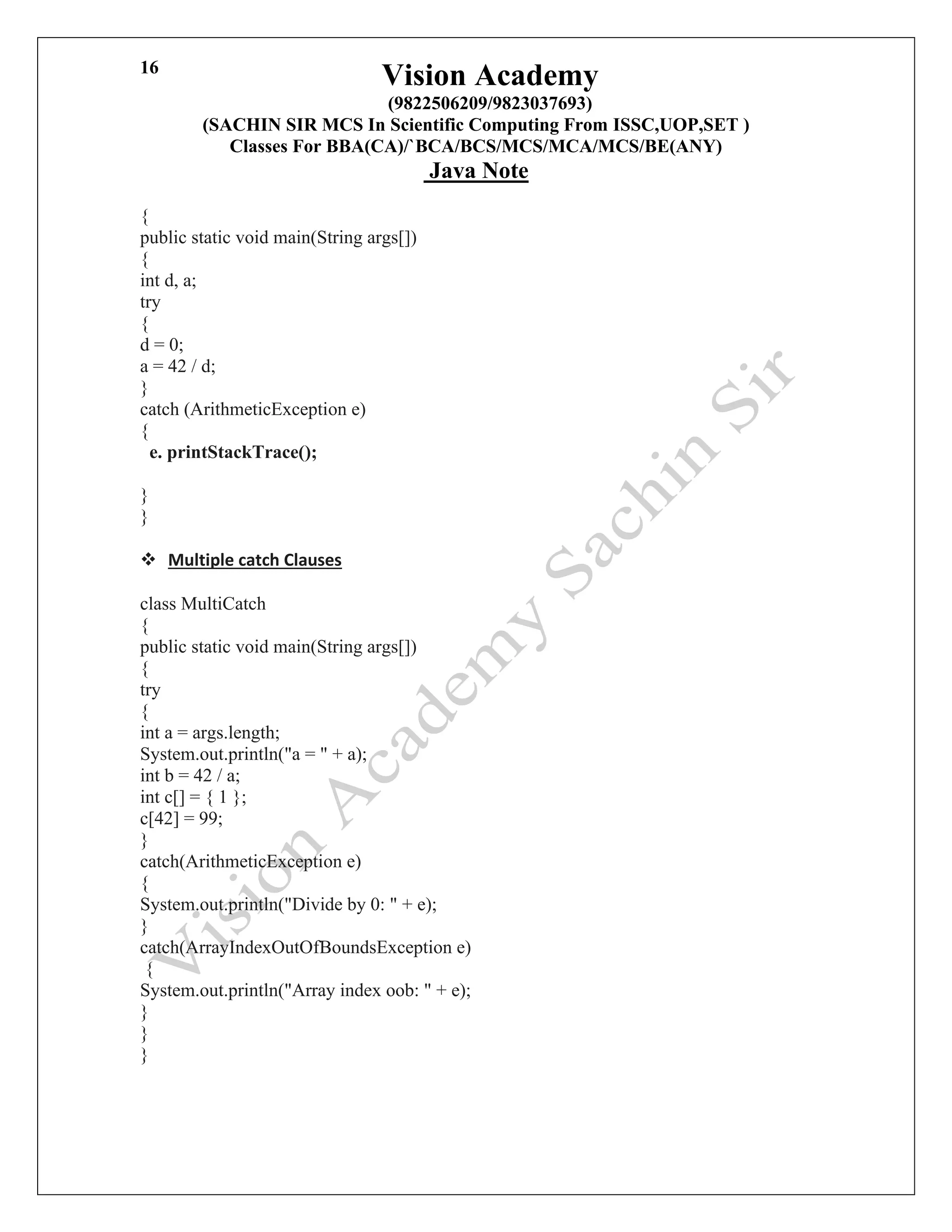 Vision Academy
(9822506209/9823037693)
(SACHIN SIR MCS In Scientific Computing From ISSC,UOP,SET )
Classes For BBA(CA)/`BCA/BCS/MCS/MCA/MCS/BE(ANY)
Java Note
16
{
public static void main(String args[])
{
int d, a;
try
{
d = 0;
a = 42 / d;
}
catch (ArithmeticException e)
{
e. printStackTrace();
}
}
❖ Multiple catch Clauses
class MultiCatch
{
public static void main(String args[])
{
try
{
int a = args.length;
System.out.println("a = " + a);
int b = 42 / a;
int c[] = { 1 };
c[42] = 99;
}
catch(ArithmeticException e)
{
System.out.println("Divide by 0: " + e);
}
catch(ArrayIndexOutOfBoundsException e)
{
System.out.println("Array index oob: " + e);
}
}
}
 