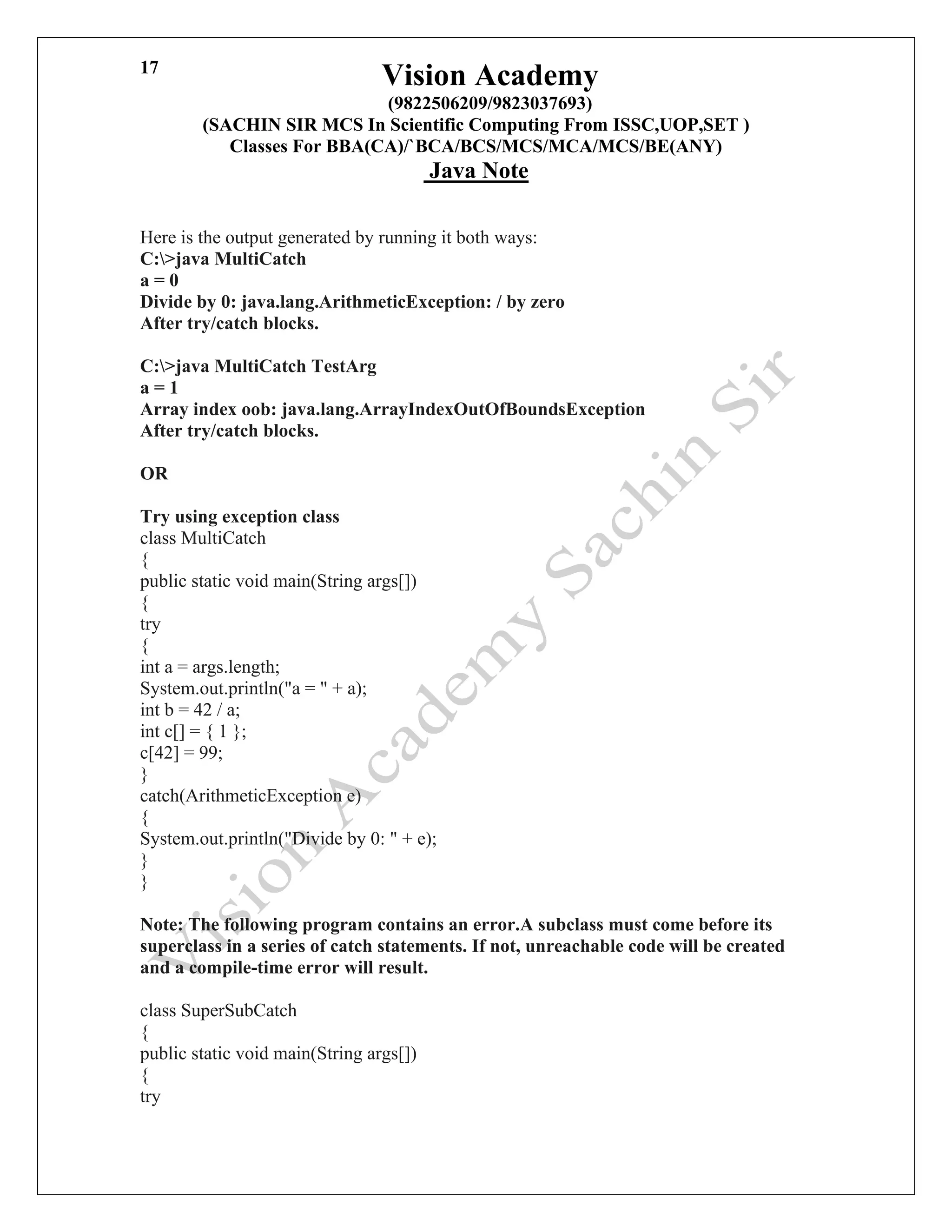 Vision Academy
(9822506209/9823037693)
(SACHIN SIR MCS In Scientific Computing From ISSC,UOP,SET )
Classes For BBA(CA)/`BCA/BCS/MCS/MCA/MCS/BE(ANY)
Java Note
17
Here is the output generated by running it both ways:
C:>java MultiCatch
a = 0
Divide by 0: java.lang.ArithmeticException: / by zero
After try/catch blocks.
C:>java MultiCatch TestArg
a = 1
Array index oob: java.lang.ArrayIndexOutOfBoundsException
After try/catch blocks.
OR
Try using exception class
class MultiCatch
{
public static void main(String args[])
{
try
{
int a = args.length;
System.out.println("a = " + a);
int b = 42 / a;
int c[] = { 1 };
c[42] = 99;
}
catch(ArithmeticException e)
{
System.out.println("Divide by 0: " + e);
}
}
Note: The following program contains an error.A subclass must come before its
superclass in a series of catch statements. If not, unreachable code will be created
and a compile-time error will result.
class SuperSubCatch
{
public static void main(String args[])
{
try
 