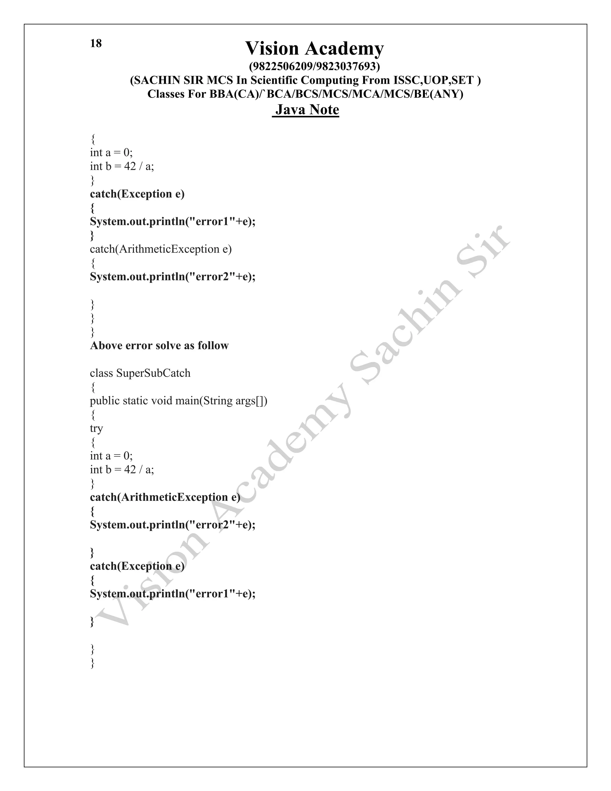 Vision Academy
(9822506209/9823037693)
(SACHIN SIR MCS In Scientific Computing From ISSC,UOP,SET )
Classes For BBA(CA)/`BCA/BCS/MCS/MCA/MCS/BE(ANY)
Java Note
18
{
int a = 0;
int b = 42 / a;
}
catch(Exception e)
{
System.out.println("error1"+e);
}
catch(ArithmeticException e)
{
System.out.println("error2"+e);
THE JAVA LANGUAGE
}
}
}
Above error solve as follow
class SuperSubCatch
{
public static void main(String args[])
{
try
{
int a = 0;
int b = 42 / a;
}
catch(ArithmeticException e)
{
System.out.println("error2"+e);
VA LANGUAGE
}
catch(Exception e)
{
System.out.println("error1"+e);
}
}
}
 