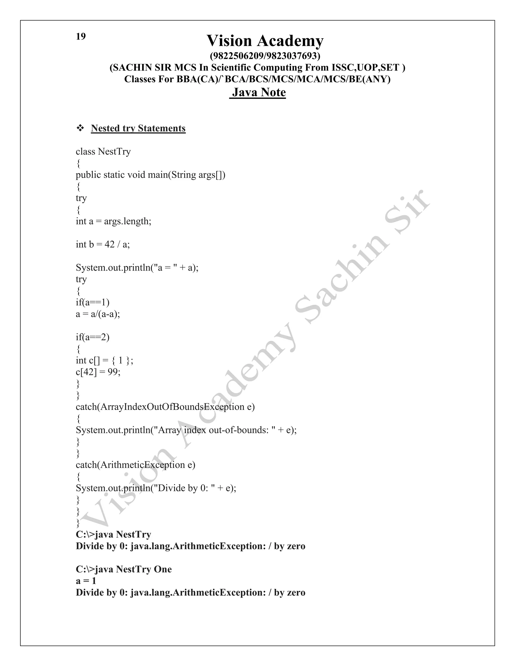 Vision Academy
(9822506209/9823037693)
(SACHIN SIR MCS In Scientific Computing From ISSC,UOP,SET )
Classes For BBA(CA)/`BCA/BCS/MCS/MCA/MCS/BE(ANY)
Java Note
19
❖ Nested try Statements
class NestTry
{
public static void main(String args[])
{
try
{
int a = args.length;
int b = 42 / a;
System.out.println("a = " + a);
try
{
if(a==1)
a = a/(a-a);
if(a==2)
{
int c[] = { 1 };
c[42] = 99;
}
}
catch(ArrayIndexOutOfBoundsException e)
{
System.out.println("Array index out-of-bounds: " + e);
}
}
catch(ArithmeticException e)
{
System.out.println("Divide by 0: " + e);
}
}
}
C:>java NestTry
Divide by 0: java.lang.ArithmeticException: / by zero
C:>java NestTry One
a = 1
Divide by 0: java.lang.ArithmeticException: / by zero
 