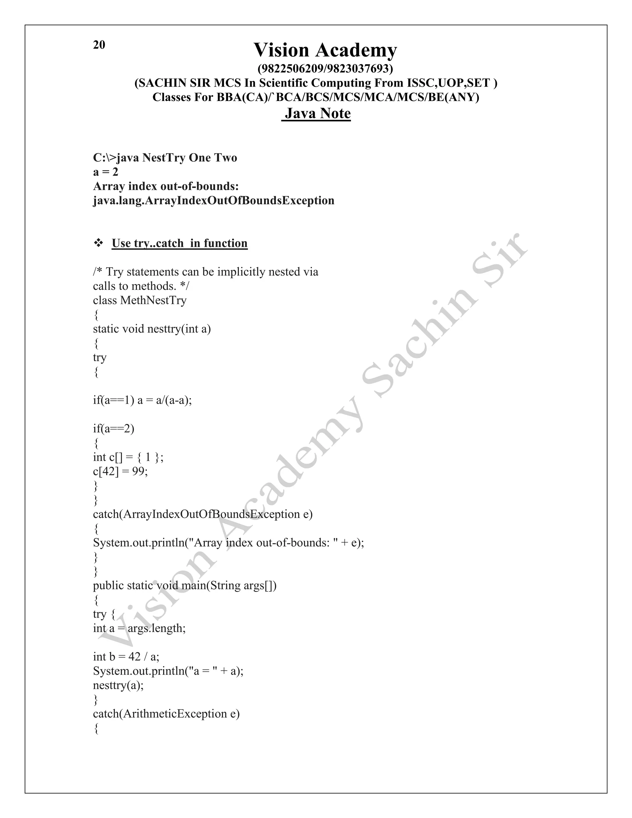 Vision Academy
(9822506209/9823037693)
(SACHIN SIR MCS In Scientific Computing From ISSC,UOP,SET )
Classes For BBA(CA)/`BCA/BCS/MCS/MCA/MCS/BE(ANY)
Java Note
20
C:>java NestTry One Two
a = 2
Array index out-of-bounds:
java.lang.ArrayIndexOutOfBoundsException
❖ Use try..catch in function
/* Try statements can be implicitly nested via
calls to methods. */
class MethNestTry
{
static void nesttry(int a)
{
try
{
if(a==1) a = a/(a-a);
if(a==2)
{
int c[] = { 1 };
c[42] = 99;
}
}
catch(ArrayIndexOutOfBoundsException e)
{
System.out.println("Array index out-of-bounds: " + e);
}
}
public static void main(String args[])
{
try {
int a = args.length;
int b = 42 / a;
System.out.println("a = " + a);
nesttry(a);
}
catch(ArithmeticException e)
{
 